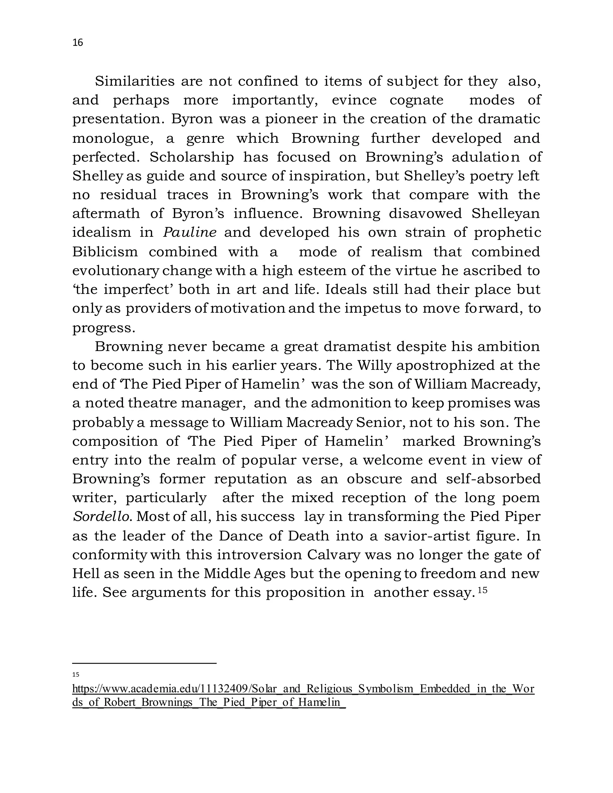 16
Similarities are not confined to items of subject for they also,
and perhaps more importantly, evince cognate modes of
presentation. Byron was a pioneer in the creation of the dramatic
monologue, a genre which Browning further developed and
perfected. Scholarship has focused on Browning’s adulation of
Shelley as guide and source of inspiration, but Shelley’s poetry left
no residual traces in Browning’s work that compare with the
aftermath of Byron’s influence. Browning disavowed Shelleyan
idealism in Pauline and developed his own strain of prophetic
Biblicism combined with a mode of realism that combined
evolutionary change with a high esteem of the virtue he ascribed to
‘the imperfect’ both in art and life. Ideals still had their place but
only as providers of motivation and the impetus to move forward, to
progress.
Browning never became a great dramatist despite his ambition
to become such in his earlier years. The Willy apostrophized at the
end of ‘The Pied Piper of Hamelin’ was the son of William Macready,
a noted theatre manager, and the admonition to keep promises was
probably a message to William Macready Senior, not to his son. The
composition of ‘The Pied Piper of Hamelin’ marked Browning’s
entry into the realm of popular verse, a welcome event in view of
Browning’s former reputation as an obscure and self-absorbed
writer, particularly after the mixed reception of the long poem
Sordello. Most of all, his success lay in transforming the Pied Piper
as the leader of the Dance of Death into a savior-artist figure. In
conformity with this introversion Calvary was no longer the gate of
Hell as seen in the Middle Ages but the opening to freedom and new
life. See arguments for this proposition in another essay.15
15
https://www.academia.edu/11132409/Solar_and_Religious_Symbolism_Embedded_in_the_Wor
ds_of_Robert_Brownings_The_Pied_Piper_of_Hamelin_
 
