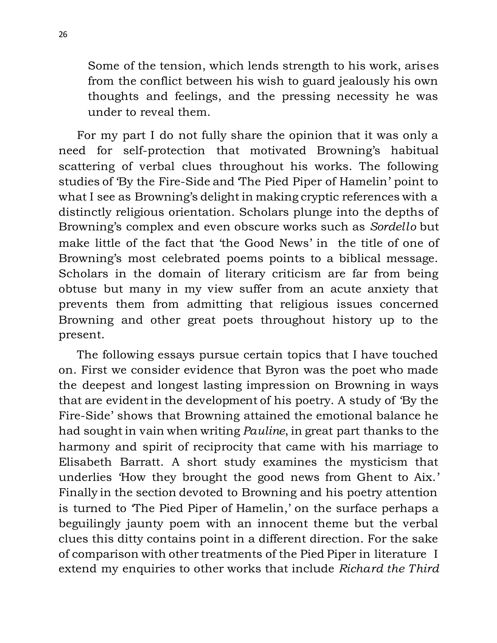 26
Some of the tension, which lends strength to his work, arises
from the conflict between his wish to guard jealously his own
thoughts and feelings, and the pressing necessity he was
under to reveal them.
For my part I do not fully share the opinion that it was only a
need for self-protection that motivated Browning’s habitual
scattering of verbal clues throughout his works. The following
studies of ‘By the Fire-Side and ‘The Pied Piper of Hamelin’ point to
what I see as Browning’s delight in making cryptic references with a
distinctly religious orientation. Scholars plunge into the depths of
Browning’s complex and even obscure works such as Sordello but
make little of the fact that ‘the Good News’ in the title of one of
Browning’s most celebrated poems points to a biblical message.
Scholars in the domain of literary criticism are far from being
obtuse but many in my view suffer from an acute anxiety that
prevents them from admitting that religious issues concerned
Browning and other great poets throughout history up to the
present.
The following essays pursue certain topics that I have touched
on. First we consider evidence that Byron was the poet who made
the deepest and longest lasting impression on Browning in ways
that are evident in the development of his poetry. A study of ‘By the
Fire-Side’ shows that Browning attained the emotional balance he
had sought in vain when writing Pauline, in great part thanks to the
harmony and spirit of reciprocity that came with his marriage to
Elisabeth Barratt. A short study examines the mysticism that
underlies ‘How they brought the good news from Ghent to Aix.’
Finally in the section devoted to Browning and his poetry attention
is turned to ‘The Pied Piper of Hamelin,’ on the surface perhaps a
beguilingly jaunty poem with an innocent theme but the verbal
clues this ditty contains point in a different direction. For the sake
of comparison with other treatments of the Pied Piper in literature I
extend my enquiries to other works that include Richard the Third
 