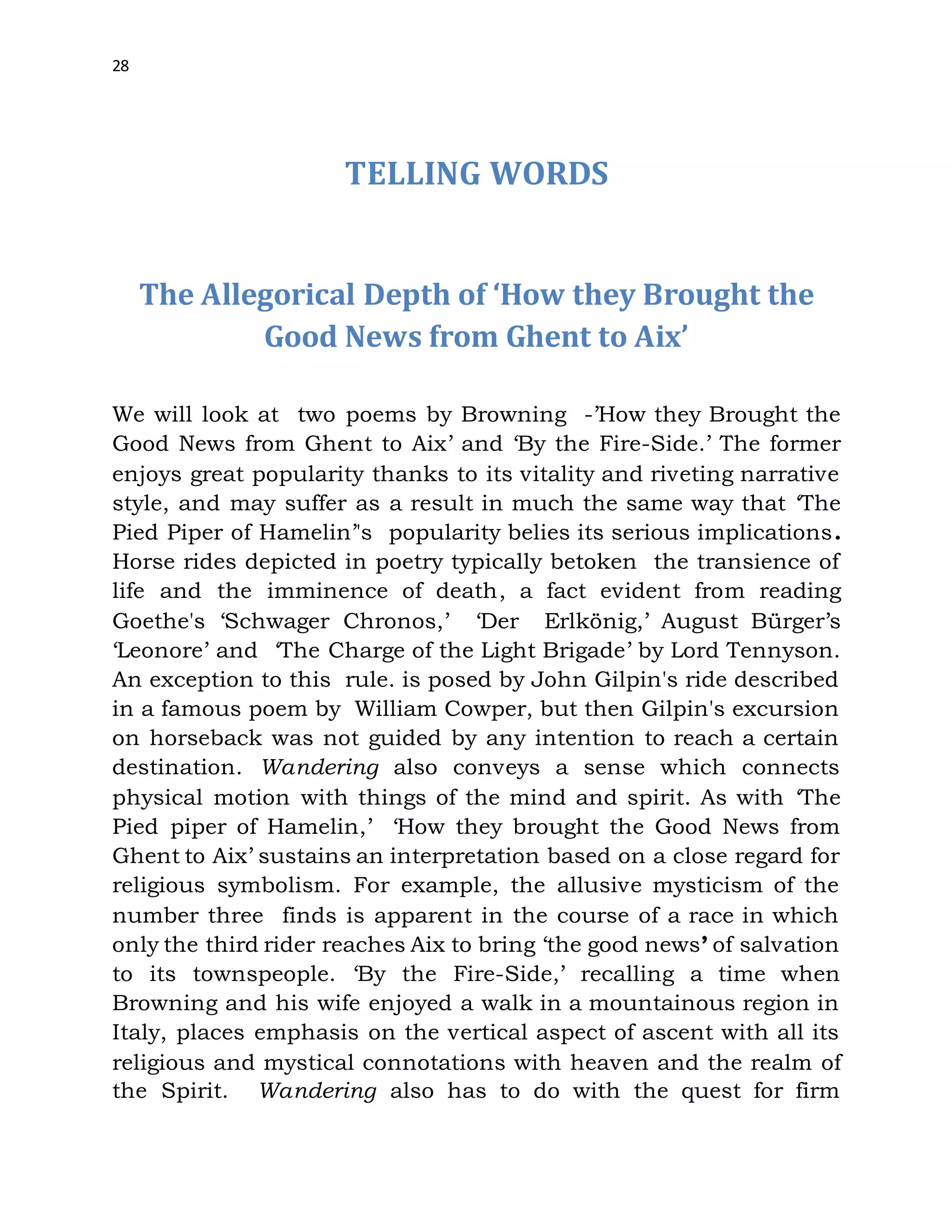 28
TELLING WORDS
The Allegorical Depth of ‘How they Brought the
Good News from Ghent to Aix’
We will look at two poems by Browning -’How they Brought the
Good News from Ghent to Aix’ and ‘By the Fire-Side.’ The former
enjoys great popularity thanks to its vitality and riveting narrative
style, and may suffer as a result in much the same way that ‘The
Pied Piper of Hamelin’'s popularity belies its serious implications.
Horse rides depicted in poetry typically betoken the transience of
life and the imminence of death, a fact evident from reading
Goethe's ‘Schwager Chronos,’ ‘Der Erlkönig,’ August Bürger’s
‘Leonore’ and ‘The Charge of the Light Brigade’ by Lord Tennyson.
An exception to this rule. is posed by John Gilpin's ride described
in a famous poem by William Cowper, but then Gilpin's excursion
on horseback was not guided by any intention to reach a certain
destination. Wandering also conveys a sense which connects
physical motion with things of the mind and spirit. As with ‘The
Pied piper of Hamelin,’ ‘How they brought the Good News from
Ghent to Aix’ sustains an interpretation based on a close regard for
religious symbolism. For example, the allusive mysticism of the
number three finds is apparent in the course of a race in which
only the third rider reaches Aix to bring ‘the good news’ of salvation
to its townspeople. ‘By the Fire-Side,’ recalling a time when
Browning and his wife enjoyed a walk in a mountainous region in
Italy, places emphasis on the vertical aspect of ascent with all its
religious and mystical connotations with heaven and the realm of
the Spirit. Wandering also has to do with the quest for firm
 