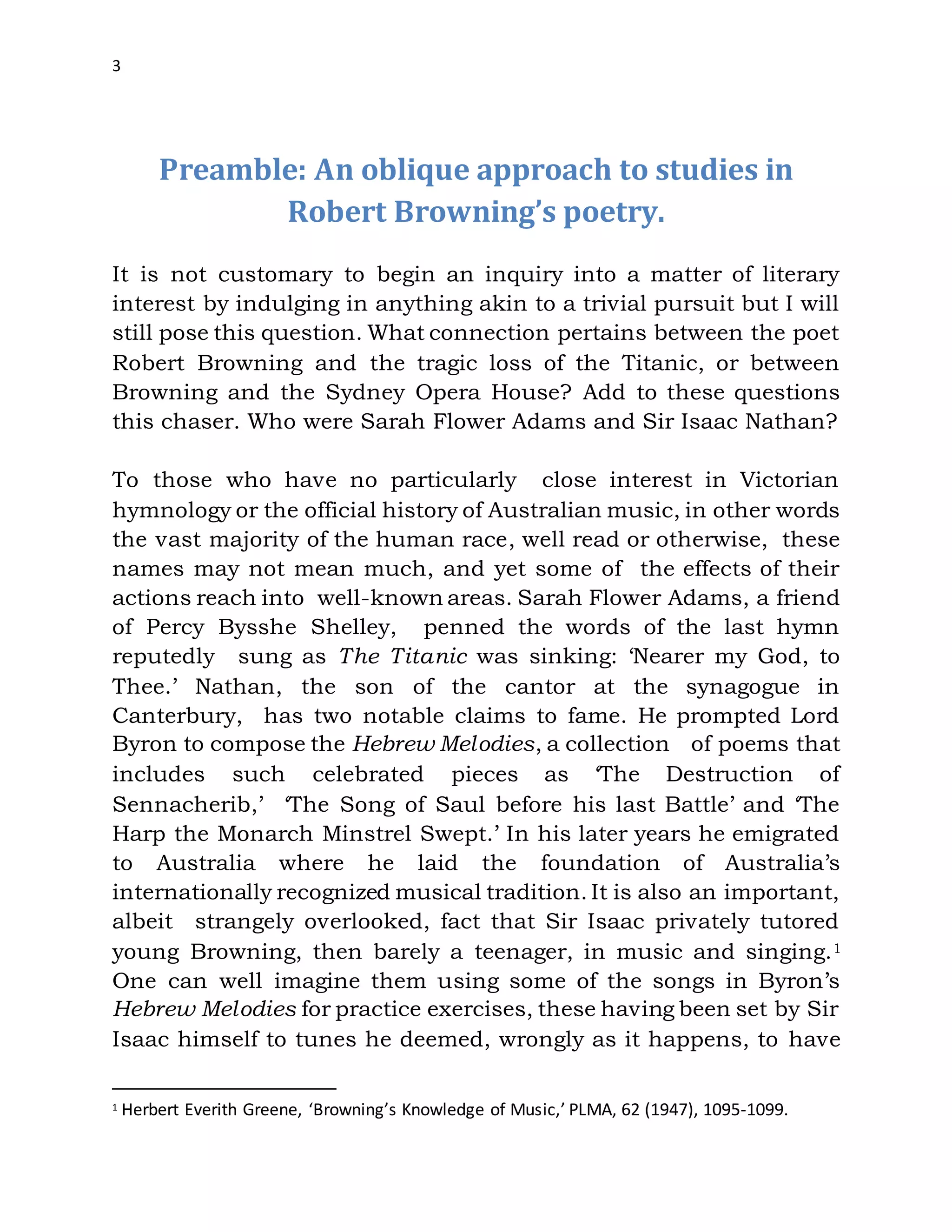 3
Preamble: An oblique approach to studies in
Robert Browning’s poetry.
It is not customary to begin an inquiry into a matter of literary
interest by indulging in anything akin to a trivial pursuit but I will
still pose this question. What connection pertains between the poet
Robert Browning and the tragic loss of the Titanic, or between
Browning and the Sydney Opera House? Add to these questions
this chaser. Who were Sarah Flower Adams and Sir Isaac Nathan?
To those who have no particularly close interest in Victorian
hymnology or the official history of Australian music, in other words
the vast majority of the human race, well read or otherwise, these
names may not mean much, and yet some of the effects of their
actions reach into well-known areas. Sarah Flower Adams, a friend
of Percy Bysshe Shelley, penned the words of the last hymn
reputedly sung as The Titanic was sinking: ‘Nearer my God, to
Thee.’ Nathan, the son of the cantor at the synagogue in
Canterbury, has two notable claims to fame. He prompted Lord
Byron to compose the Hebrew Melodies, a collection of poems that
includes such celebrated pieces as ‘The Destruction of
Sennacherib,’ ‘The Song of Saul before his last Battle’ and ‘The
Harp the Monarch Minstrel Swept.’ In his later years he emigrated
to Australia where he laid the foundation of Australia’s
internationally recognized musical tradition. It is also an important,
albeit strangely overlooked, fact that Sir Isaac privately tutored
young Browning, then barely a teenager, in music and singing.1
One can well imagine them using some of the songs in Byron’s
Hebrew Melodies for practice exercises, these having been set by Sir
Isaac himself to tunes he deemed, wrongly as it happens, to have
1 Herbert Everith Greene, ‘Browning’s Knowledge of Music,’ PLMA, 62 (1947), 1095-1099.
 
