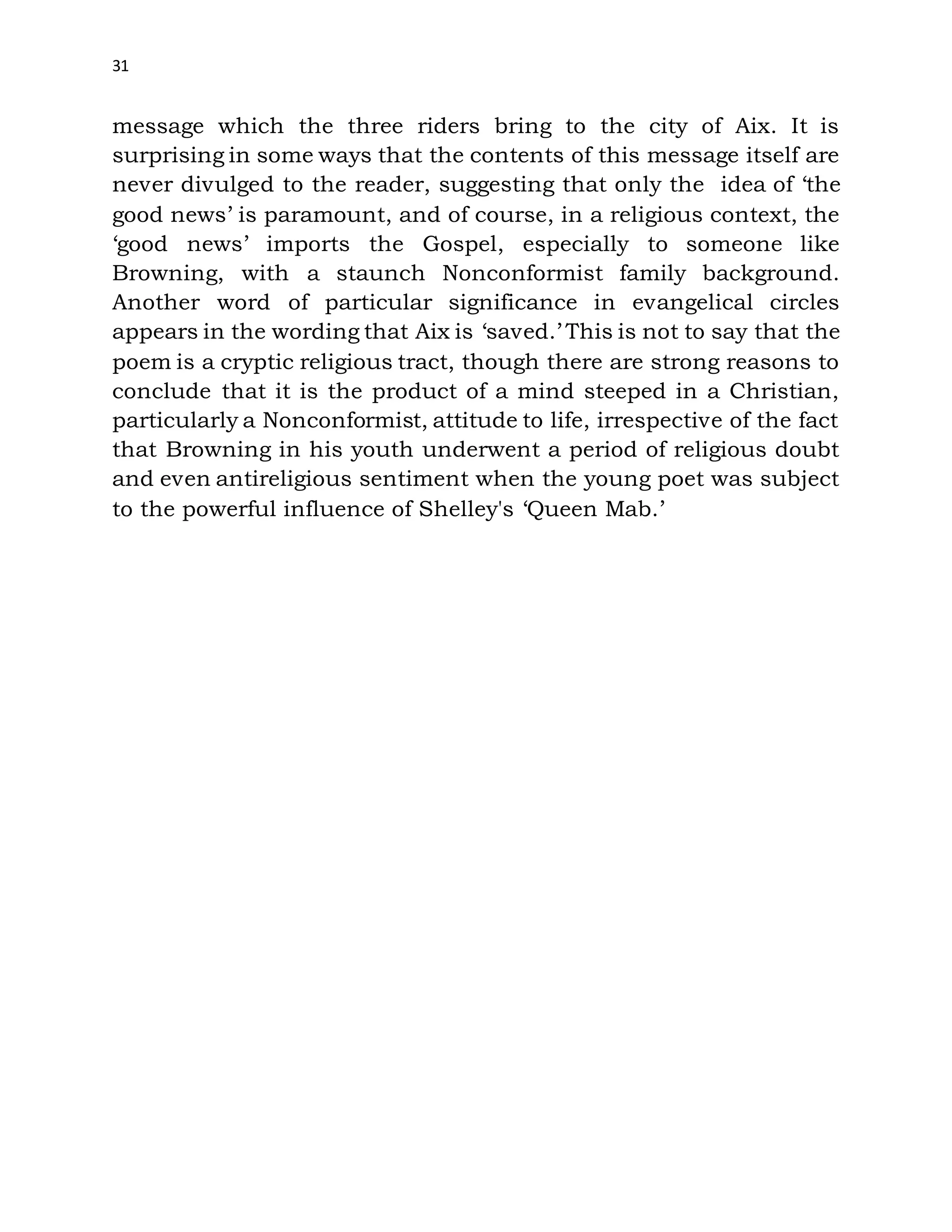 31
message which the three riders bring to the city of Aix. It is
surprising in some ways that the contents of this message itself are
never divulged to the reader, suggesting that only the idea of ‘the
good news’ is paramount, and of course, in a religious context, the
‘good news’ imports the Gospel, especially to someone like
Browning, with a staunch Nonconformist family background.
Another word of particular significance in evangelical circles
appears in the wording that Aix is ‘saved.’ This is not to say that the
poem is a cryptic religious tract, though there are strong reasons to
conclude that it is the product of a mind steeped in a Christian,
particularly a Nonconformist, attitude to life, irrespective of the fact
that Browning in his youth underwent a period of religious doubt
and even antireligious sentiment when the young poet was subject
to the powerful influence of Shelley's ‘Queen Mab.’
 