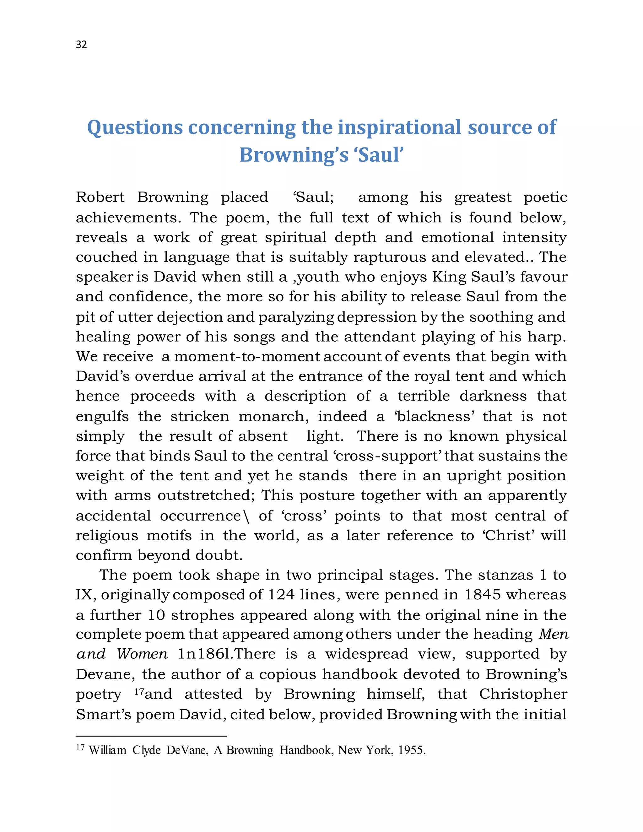 32
Questions concerning the inspirational source of
Browning’s ‘Saul’
Robert Browning placed ‘Saul; among his greatest poetic
achievements. The poem, the full text of which is found below,
reveals a work of great spiritual depth and emotional intensity
couched in language that is suitably rapturous and elevated.. The
speaker is David when still a ,youth who enjoys King Saul’s favour
and confidence, the more so for his ability to release Saul from the
pit of utter dejection and paralyzing depression by the soothing and
healing power of his songs and the attendant playing of his harp.
We receive a moment-to-moment account of events that begin with
David’s overdue arrival at the entrance of the royal tent and which
hence proceeds with a description of a terrible darkness that
engulfs the stricken monarch, indeed a ‘blackness’ that is not
simply the result of absent light. There is no known physical
force that binds Saul to the central ‘cross-support’ that sustains the
weight of the tent and yet he stands there in an upright position
with arms outstretched; This posture together with an apparently
accidental occurrence of ‘cross’ points to that most central of
religious motifs in the world, as a later reference to ‘Christ’ will
confirm beyond doubt.
The poem took shape in two principal stages. The stanzas 1 to
IX, originally composed of 124 lines, were penned in 1845 whereas
a further 10 strophes appeared along with the original nine in the
complete poem that appeared among others under the heading Men
and Women 1n186l.There is a widespread view, supported by
Devane, the author of a copious handbook devoted to Browning’s
poetry 17and attested by Browning himself, that Christopher
Smart’s poem David, cited below, provided Browning with the initial
17 William Clyde DeVane, A Browning Handbook, New York, 1955.
 