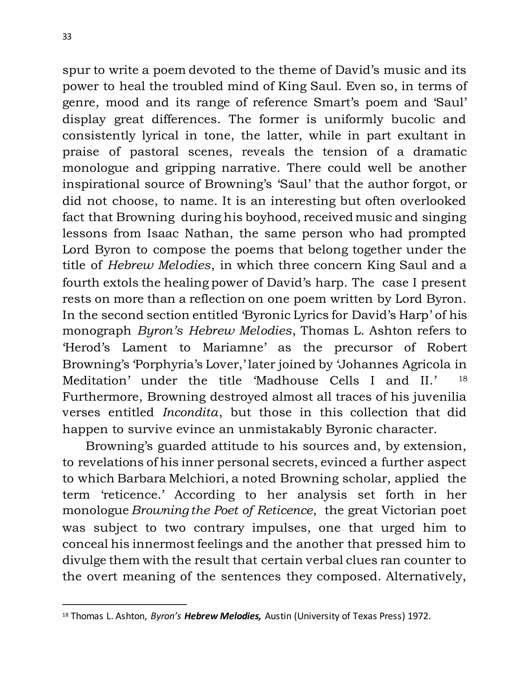 33
spur to write a poem devoted to the theme of David’s music and its
power to heal the troubled mind of King Saul. Even so, in terms of
genre, mood and its range of reference Smart’s poem and ‘Saul’
display great differences. The former is uniformly bucolic and
consistently lyrical in tone, the latter, while in part exultant in
praise of pastoral scenes, reveals the tension of a dramatic
monologue and gripping narrative. There could well be another
inspirational source of Browning’s ‘Saul’ that the author forgot, or
did not choose, to name. It is an interesting but often overlooked
fact that Browning during his boyhood, received music and singing
lessons from Isaac Nathan, the same person who had prompted
Lord Byron to compose the poems that belong together under the
title of Hebrew Melodies, in which three concern King Saul and a
fourth extols the healing power of David’s harp. The case I present
rests on more than a reflection on one poem written by Lord Byron.
In the second section entitled ‘Byronic Lyrics for David’s Harp’ of his
monograph Byron’s Hebrew Melodies, Thomas L. Ashton refers to
‘Herod’s Lament to Mariamne’ as the precursor of Robert
Browning’s ‘Porphyria’s Lover,’ later joined by ‘Johannes Agricola in
Meditation’ under the title ‘Madhouse Cells I and II.’ 18
Furthermore, Browning destroyed almost all traces of his juvenilia
verses entitled Incondita, but those in this collection that did
happen to survive evince an unmistakably Byronic character.
Browning’s guarded attitude to his sources and, by extension,
to revelations of his inner personal secrets, evinced a further aspect
to which Barbara Melchiori, a noted Browning scholar, applied the
term ‘reticence.’ According to her analysis set forth in her
monologue Browning the Poet of Reticence, the great Victorian poet
was subject to two contrary impulses, one that urged him to
conceal his innermost feelings and the another that pressed him to
divulge them with the result that certain verbal clues ran counter to
the overt meaning of the sentences they composed. Alternatively,
18 Thomas L. Ashton, Byron’s Hebrew Melodies, Austin (University of Texas Press) 1972.
 