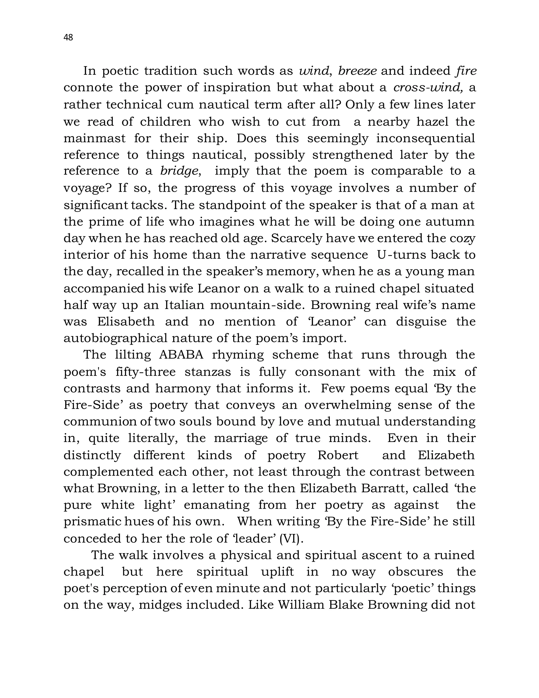 48
In poetic tradition such words as wind, breeze and indeed fire
connote the power of inspiration but what about a cross-wind, a
rather technical cum nautical term after all? Only a few lines later
we read of children who wish to cut from a nearby hazel the
mainmast for their ship. Does this seemingly inconsequential
reference to things nautical, possibly strengthened later by the
reference to a bridge, imply that the poem is comparable to a
voyage? If so, the progress of this voyage involves a number of
significant tacks. The standpoint of the speaker is that of a man at
the prime of life who imagines what he will be doing one autumn
day when he has reached old age. Scarcely have we entered the cozy
interior of his home than the narrative sequence U-turns back to
the day, recalled in the speaker’s memory, when he as a young man
accompanied his wife Leanor on a walk to a ruined chapel situated
half way up an Italian mountain-side. Browning real wife’s name
was Elisabeth and no mention of ‘Leanor’ can disguise the
autobiographical nature of the poem’s import.
The lilting ABABA rhyming scheme that runs through the
poem's fifty-three stanzas is fully consonant with the mix of
contrasts and harmony that informs it. Few poems equal ‘By the
Fire-Side’ as poetry that conveys an overwhelming sense of the
communion of two souls bound by love and mutual understanding
in, quite literally, the marriage of true minds. Even in their
distinctly different kinds of poetry Robert and Elizabeth
complemented each other, not least through the contrast between
what Browning, in a letter to the then Elizabeth Barratt, called ‘the
pure white light’ emanating from her poetry as against the
prismatic hues of his own. When writing ‘By the Fire-Side’ he still
conceded to her the role of ‘leader’ (VI).
The walk involves a physical and spiritual ascent to a ruined
chapel but here spiritual uplift in no way obscures the
poet's perception of even minute and not particularly ‘poetic’ things
on the way, midges included. Like William Blake Browning did not
 