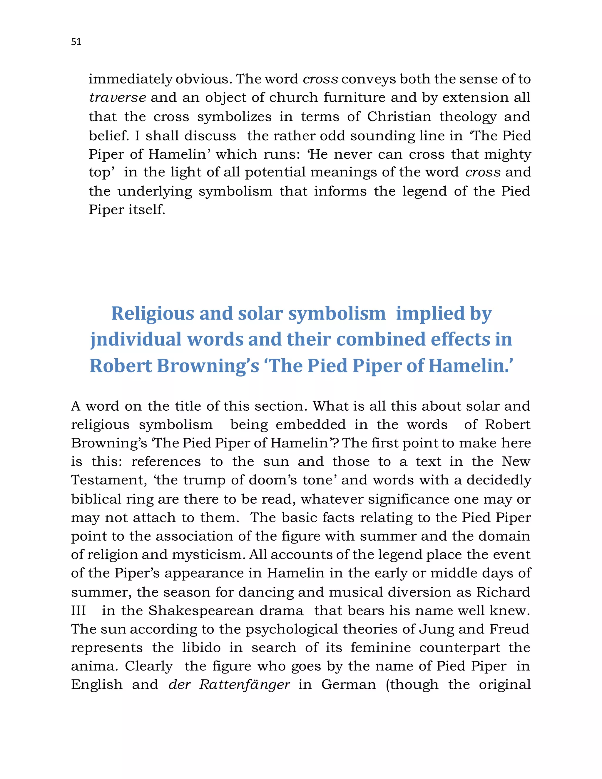 51
immediately obvious. The word cross conveys both the sense of to
traverse and an object of church furniture and by extension all
that the cross symbolizes in terms of Christian theology and
belief. I shall discuss the rather odd sounding line in ‘The Pied
Piper of Hamelin’ which runs: ‘He never can cross that mighty
top’ in the light of all potential meanings of the word cross and
the underlying symbolism that informs the legend of the Pied
Piper itself.
Religious and solar symbolism implied by
jndividual words and their combined effects in
Robert Browning’s ‘The Pied Piper of Hamelin.’
A word on the title of this section. What is all this about solar and
religious symbolism being embedded in the words of Robert
Browning’s ‘The Pied Piper of Hamelin’? The first point to make here
is this: references to the sun and those to a text in the New
Testament, ‘the trump of doom’s tone’ and words with a decidedly
biblical ring are there to be read, whatever significance one may or
may not attach to them. The basic facts relating to the Pied Piper
point to the association of the figure with summer and the domain
of religion and mysticism. All accounts of the legend place the event
of the Piper’s appearance in Hamelin in the early or middle days of
summer, the season for dancing and musical diversion as Richard
III in the Shakespearean drama that bears his name well knew.
The sun according to the psychological theories of Jung and Freud
represents the libido in search of its feminine counterpart the
anima. Clearly the figure who goes by the name of Pied Piper in
English and der Rattenfänger in German (though the original
 