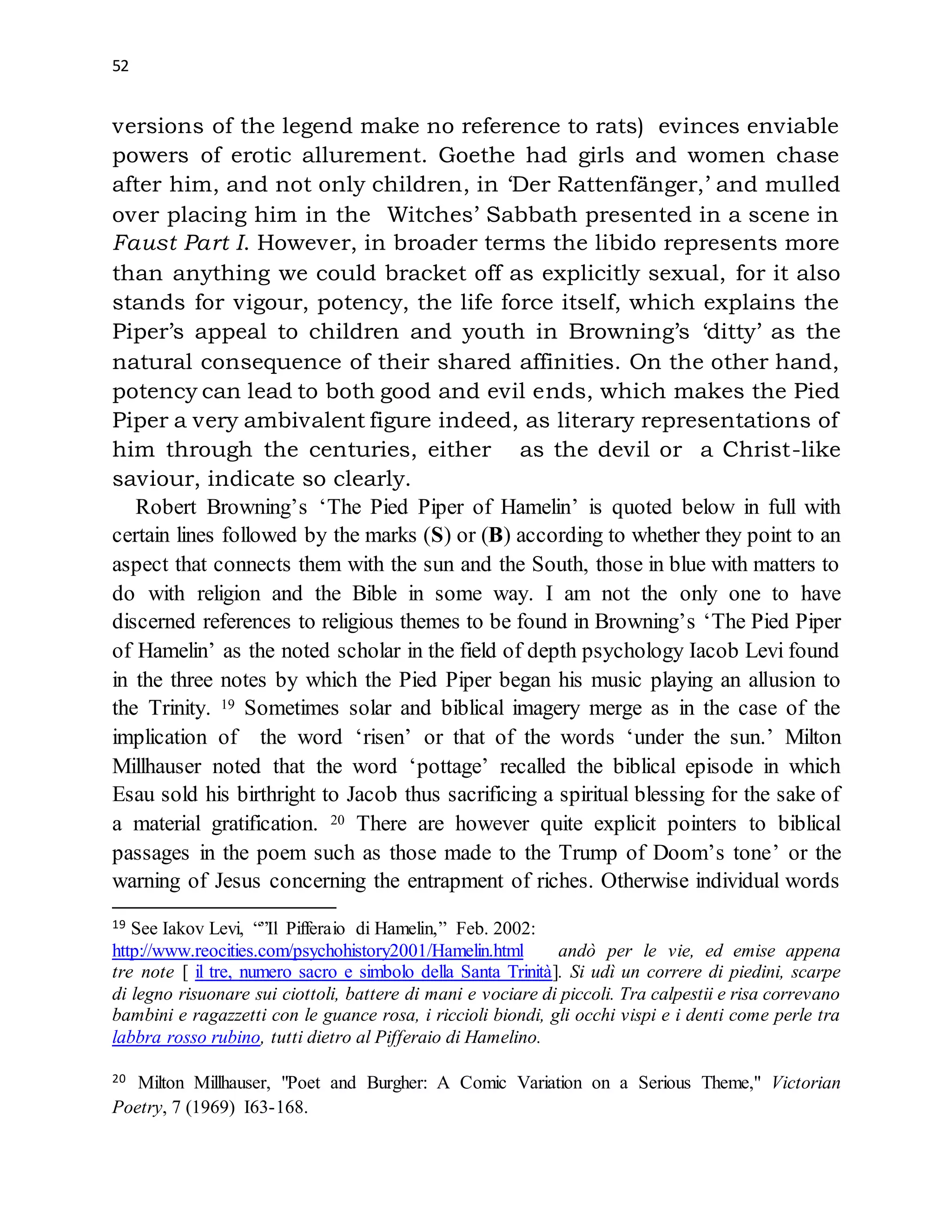 52
versions of the legend make no reference to rats) evinces enviable
powers of erotic allurement. Goethe had girls and women chase
after him, and not only children, in ‘Der Rattenfänger,’ and mulled
over placing him in the Witches’ Sabbath presented in a scene in
Faust Part I. However, in broader terms the libido represents more
than anything we could bracket off as explicitly sexual, for it also
stands for vigour, potency, the life force itself, which explains the
Piper’s appeal to children and youth in Browning’s ‘ditty’ as the
natural consequence of their shared affinities. On the other hand,
potency can lead to both good and evil ends, which makes the Pied
Piper a very ambivalent figure indeed, as literary representations of
him through the centuries, either as the devil or a Christ-like
saviour, indicate so clearly.
Robert Browning’s ‘The Pied Piper of Hamelin’ is quoted below in full with
certain lines followed by the marks (S) or (B) according to whether they point to an
aspect that connects them with the sun and the South, those in blue with matters to
do with religion and the Bible in some way. I am not the only one to have
discerned references to religious themes to be found in Browning’s ‘The Pied Piper
of Hamelin’ as the noted scholar in the field of depth psychology Iacob Levi found
in the three notes by which the Pied Piper began his music playing an allusion to
the Trinity. 19 Sometimes solar and biblical imagery merge as in the case of the
implication of the word ‘risen’ or that of the words ‘under the sun.’ Milton
Millhauser noted that the word ‘pottage’ recalled the biblical episode in which
Esau sold his birthright to Jacob thus sacrificing a spiritual blessing for the sake of
a material gratification. 20 There are however quite explicit pointers to biblical
passages in the poem such as those made to the Trump of Doom’s tone’ or the
warning of Jesus concerning the entrapment of riches. Otherwise individual words
19 See Iakov Levi, “”Il Pifferaio di Hamelin,” Feb. 2002:
http://www.reocities.com/psychohistory2001/Hamelin.html andò per le vie, ed emise appena
tre note [ il tre, numero sacro e simbolo della Santa Trinità]. Si udì un correre di piedini, scarpe
di legno risuonare sui ciottoli, battere di mani e vociare di piccoli. Tra calpestii e risa correvano
bambini e ragazzetti con le guance rosa, i riccioli biondi, gli occhi vispi e i denti come perle tra
labbra rosso rubino, tutti dietro al Pifferaio di Hamelino.
20 Milton Millhauser, "Poet and Burgher: A Comic Variation on a Serious Theme," Victorian
Poetry, 7 (1969) I63-168.
 
