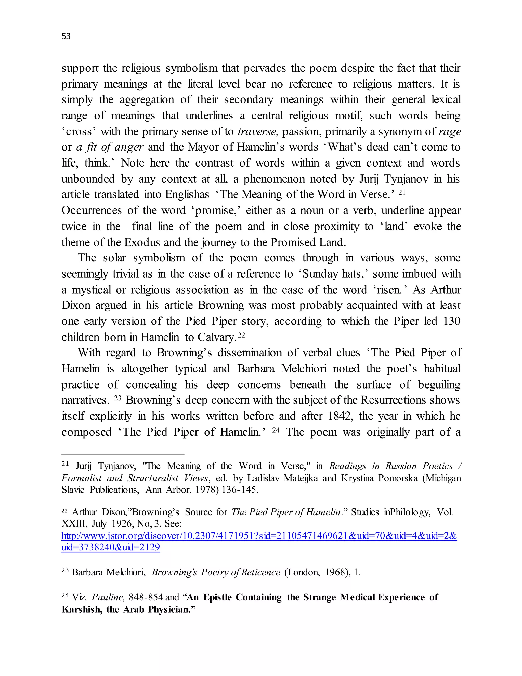 53
support the religious symbolism that pervades the poem despite the fact that their
primary meanings at the literal level bear no reference to religious matters. It is
simply the aggregation of their secondary meanings within their general lexical
range of meanings that underlines a central religious motif, such words being
‘cross’ with the primary sense of to traverse, passion, primarily a synonym of rage
or a fit of anger and the Mayor of Hamelin’s words ‘What’s dead can’t come to
life, think.’ Note here the contrast of words within a given context and words
unbounded by any context at all, a phenomenon noted by Jurij Tynjanov in his
article translated into Englishas ‘The Meaning of the Word in Verse.’ 21
Occurrences of the word ‘promise,’ either as a noun or a verb, underline appear
twice in the final line of the poem and in close proximity to ‘land’ evoke the
theme of the Exodus and the journey to the Promised Land.
The solar symbolism of the poem comes through in various ways, some
seemingly trivial as in the case of a reference to ‘Sunday hats,’ some imbued with
a mystical or religious association as in the case of the word ‘risen.’ As Arthur
Dixon argued in his article Browning was most probably acquainted with at least
one early version of the Pied Piper story, according to which the Piper led 130
children born in Hamelin to Calvary.22
With regard to Browning’s dissemination of verbal clues ‘The Pied Piper of
Hamelin is altogether typical and Barbara Melchiori noted the poet’s habitual
practice of concealing his deep concerns beneath the surface of beguiling
narratives. 23 Browning’s deep concern with the subject of the Resurrections shows
itself explicitly in his works written before and after 1842, the year in which he
composed ‘The Pied Piper of Hamelin.’ 24 The poem was originally part of a
21 Jurij Tynjanov, "The Meaning of the Word in Verse," in Readings in Russian Poetics /
Formalist and Structuralist Views, ed. by Ladislav Mateijka and Krystina Pomorska (Michigan
Slavic Publications, Ann Arbor, 1978) 136-145.
22 Arthur Dixon,”Browning’s Source for The Pied Piper of Hamelin.” Studies inPhilology, Vol.
XXIII, July 1926, No, 3, See:
http://www.jstor.org/discover/10.2307/4171951?sid=21105471469621&uid=70&uid=4&uid=2&
uid=3738240&uid=2129
23 Barbara Melchiori, Browning's Poetry of Reticence (London, 1968), 1.
24 Viz. Pauline, 848-854 and “An Epistle Containing the Strange Medical Experience of
Karshish, the Arab Physician.”
 