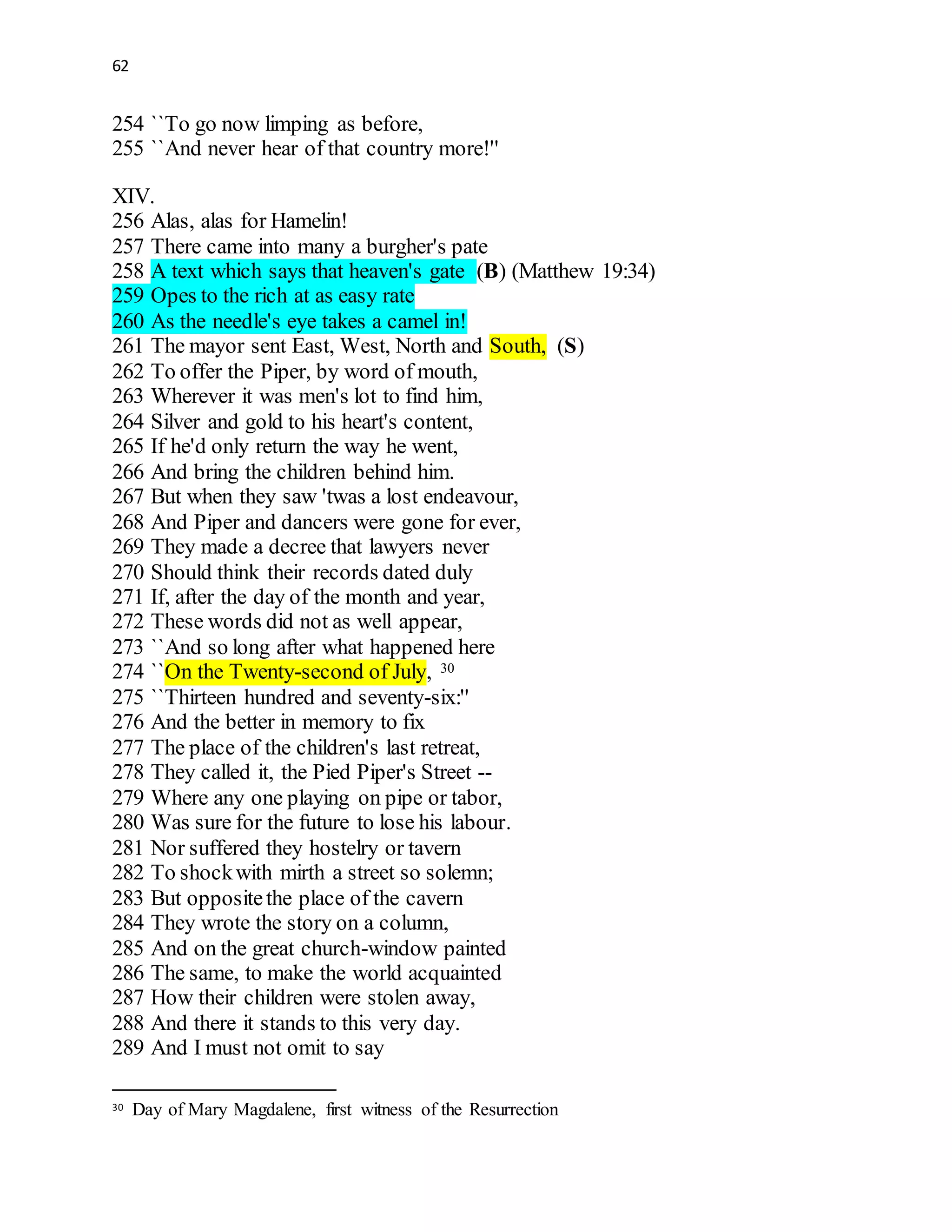 62
254 ``To go now limping as before,
255 ``And never hear of that country more!''
XIV.
256 Alas, alas for Hamelin!
257 There came into many a burgher's pate
258 A text which says that heaven's gate (B) (Matthew 19:34)
259 Opes to the rich at as easy rate
260 As the needle's eye takes a camel in!
261 The mayor sent East, West, North and South, (S)
262 To offer the Piper, by word of mouth,
263 Wherever it was men's lot to find him,
264 Silver and gold to his heart's content,
265 If he'd only return the way he went,
266 And bring the children behind him.
267 But when they saw 'twas a lost endeavour,
268 And Piper and dancers were gone for ever,
269 They made a decree that lawyers never
270 Should think their records dated duly
271 If, after the day of the month and year,
272 These words did not as well appear,
273 ``And so long after what happened here
274 ``On the Twenty-second of July, 30
275 ``Thirteen hundred and seventy-six:''
276 And the better in memory to fix
277 The place of the children's last retreat,
278 They called it, the Pied Piper's Street --
279 Where any one playing on pipe or tabor,
280 Was sure for the future to lose his labour.
281 Nor suffered they hostelry or tavern
282 To shockwith mirth a street so solemn;
283 But oppositethe place of the cavern
284 They wrote the story on a column,
285 And on the great church-window painted
286 The same, to make the world acquainted
287 How their children were stolen away,
288 And there it stands to this very day.
289 And I must not omit to say
30 Day of Mary Magdalene, first witness of the Resurrection
 