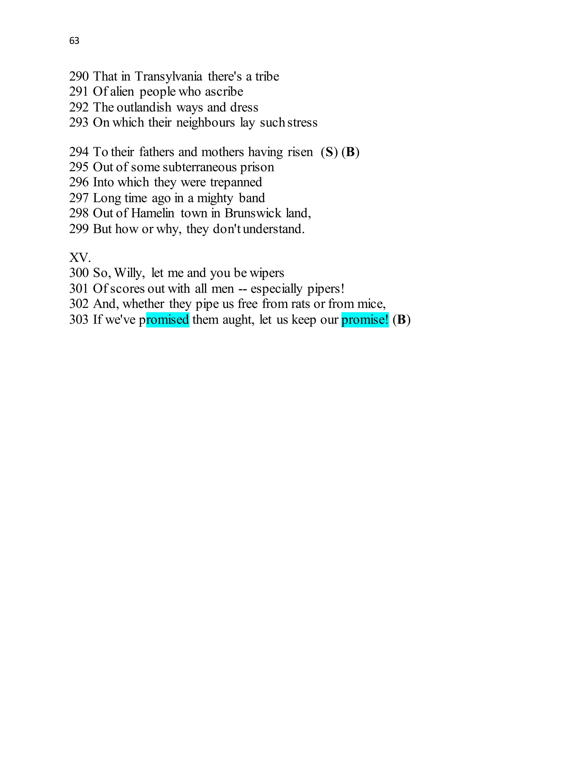 63
290 That in Transylvania there's a tribe
291 Of alien people who ascribe
292 The outlandish ways and dress
293 On which their neighbours lay suchstress
294 To their fathers and mothers having risen (S) (B)
295 Out of some subterraneous prison
296 Into which they were trepanned
297 Long time ago in a mighty band
298 Out of Hamelin town in Brunswick land,
299 But how or why, they don'tunderstand.
XV.
300 So, Willy, let me and you be wipers
301 Of scores out with all men -- especially pipers!
302 And, whether they pipe us free from rats or from mice,
303 If we've promised them aught, let us keep our promise! (B)
 