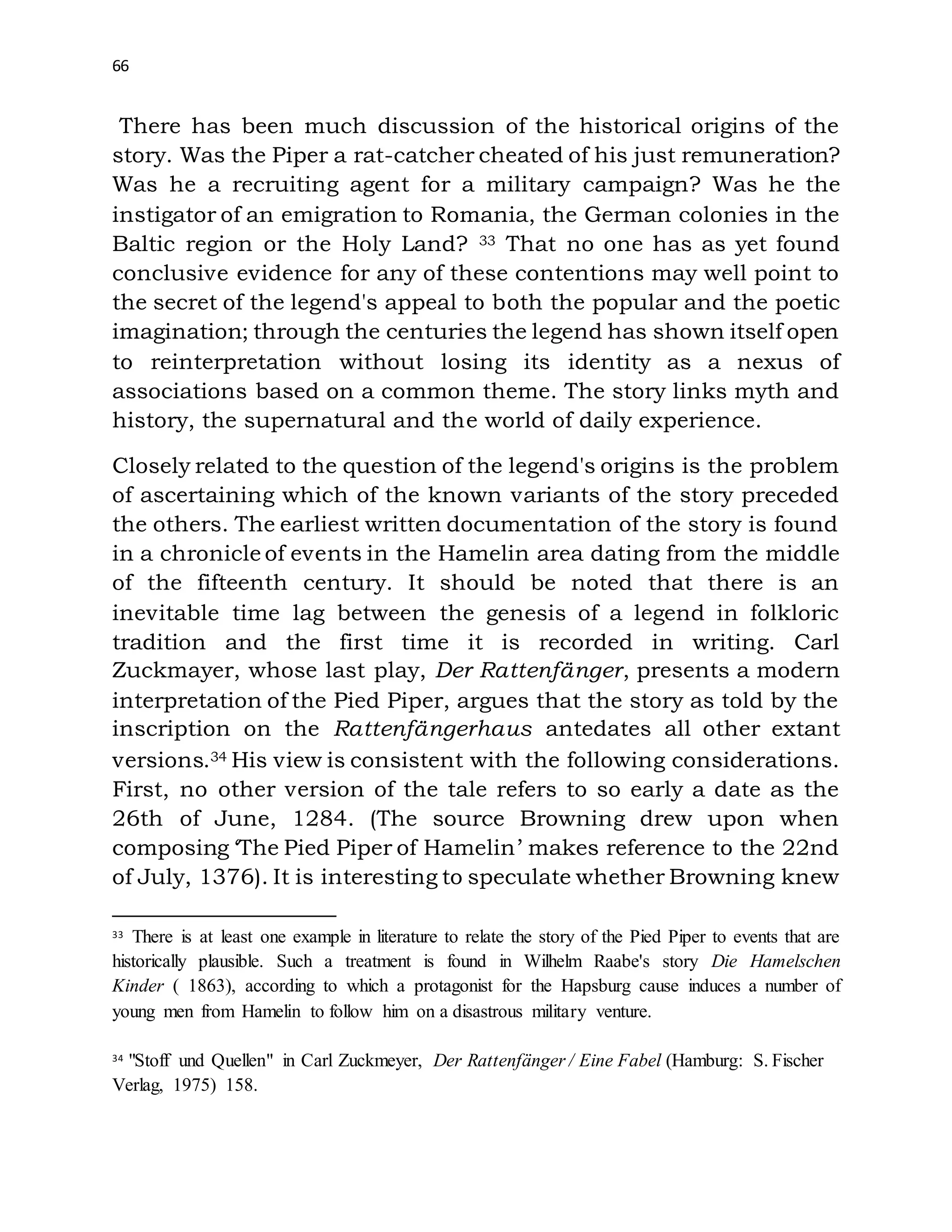66
There has been much discussion of the historical origins of the
story. Was the Piper a rat-catcher cheated of his just remuneration?
Was he a recruiting agent for a military campaign? Was he the
instigator of an emigration to Romania, the German colonies in the
Baltic region or the Holy Land? 33 That no one has as yet found
conclusive evidence for any of these contentions may well point to
the secret of the legend's appeal to both the popular and the poetic
imagination; through the centuries the legend has shown itself open
to reinterpretation without losing its identity as a nexus of
associations based on a common theme. The story links myth and
history, the supernatural and the world of daily experience.
Closely related to the question of the legend's origins is the problem
of ascertaining which of the known variants of the story preceded
the others. The earliest written documentation of the story is found
in a chronicle of events in the Hamelin area dating from the middle
of the fifteenth century. It should be noted that there is an
inevitable time lag between the genesis of a legend in folkloric
tradition and the first time it is recorded in writing. Carl
Zuckmayer, whose last play, Der Rattenfänger, presents a modern
interpretation of the Pied Piper, argues that the story as told by the
inscription on the Rattenfängerhaus antedates all other extant
versions.34 His view is consistent with the following considerations.
First, no other version of the tale refers to so early a date as the
26th of June, 1284. (The source Browning drew upon when
composing ‘The Pied Piper of Hamelin’ makes reference to the 22nd
of July, 1376). It is interesting to speculate whether Browning knew
33 There is at least one example in literature to relate the story of the Pied Piper to events that are
historically plausible. Such a treatment is found in Wilhelm Raabe's story Die Hamelschen
Kinder ( 1863), according to which a protagonist for the Hapsburg cause induces a number of
young men from Hamelin to follow him on a disastrous military venture.
34 "Stoff und Quellen" in Carl Zuckmeyer, Der Rattenfänger / Eine Fabel (Hamburg: S. Fischer
Verlag, 1975) 158.
 