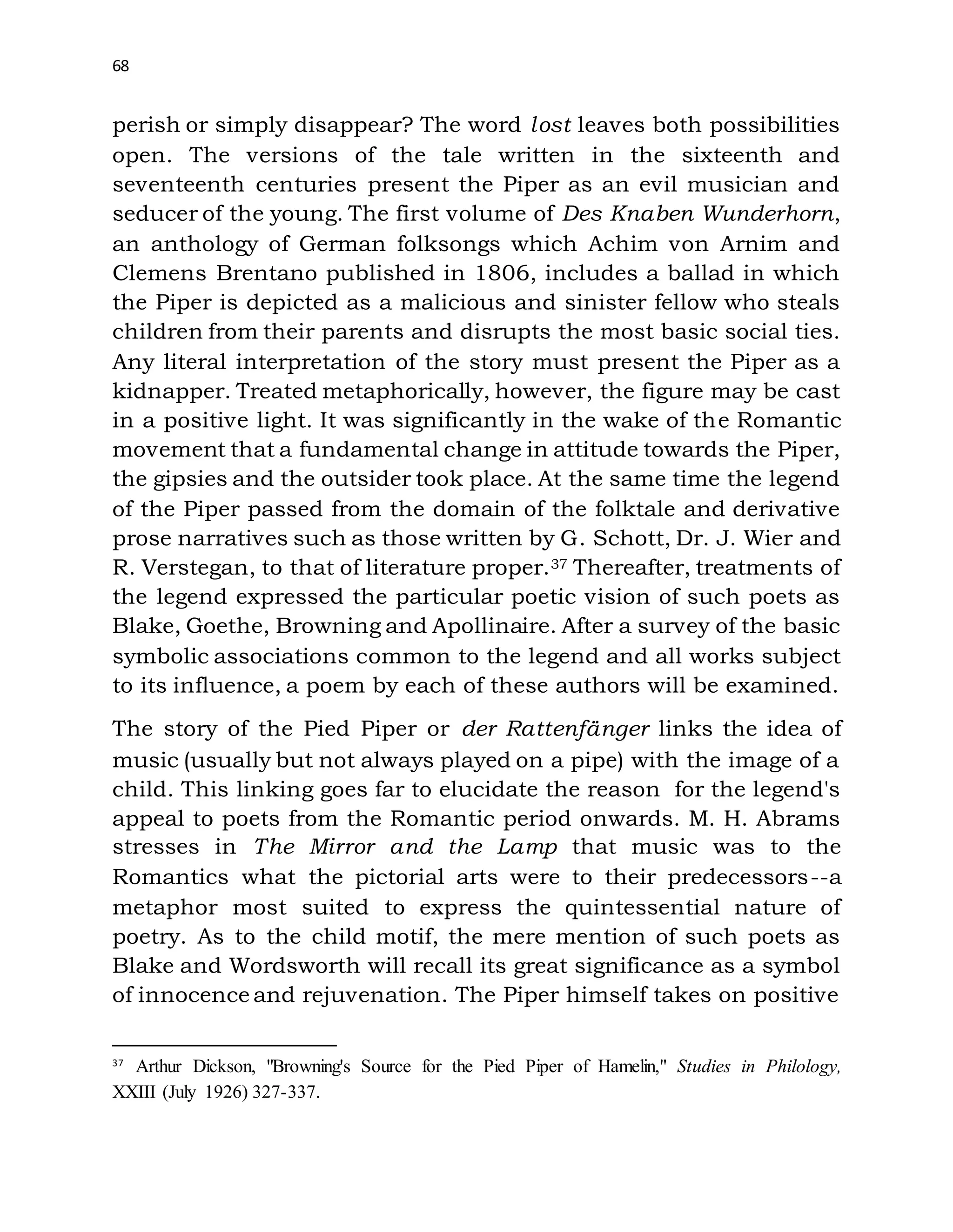68
perish or simply disappear? The word lost leaves both possibilities
open. The versions of the tale written in the sixteenth and
seventeenth centuries present the Piper as an evil musician and
seducer of the young. The first volume of Des Knaben Wunderhorn,
an anthology of German folksongs which Achim von Arnim and
Clemens Brentano published in 1806, includes a ballad in which
the Piper is depicted as a malicious and sinister fellow who steals
children from their parents and disrupts the most basic social ties.
Any literal interpretation of the story must present the Piper as a
kidnapper. Treated metaphorically, however, the figure may be cast
in a positive light. It was significantly in the wake of the Romantic
movement that a fundamental change in attitude towards the Piper,
the gipsies and the outsider took place. At the same time the legend
of the Piper passed from the domain of the folktale and derivative
prose narratives such as those written by G. Schott, Dr. J. Wier and
R. Verstegan, to that of literature proper.37 Thereafter, treatments of
the legend expressed the particular poetic vision of such poets as
Blake, Goethe, Browning and Apollinaire. After a survey of the basic
symbolic associations common to the legend and all works subject
to its influence, a poem by each of these authors will be examined.
The story of the Pied Piper or der Rattenfänger links the idea of
music (usually but not always played on a pipe) with the image of a
child. This linking goes far to elucidate the reason for the legend's
appeal to poets from the Romantic period onwards. M. H. Abrams
stresses in The Mirror and the Lamp that music was to the
Romantics what the pictorial arts were to their predecessors--a
metaphor most suited to express the quintessential nature of
poetry. As to the child motif, the mere mention of such poets as
Blake and Wordsworth will recall its great significance as a symbol
of innocence and rejuvenation. The Piper himself takes on positive
37
Arthur Dickson, "Browning's Source for the Pied Piper of Hamelin," Studies in Philology,
XXIII (July 1926) 327-337.
 