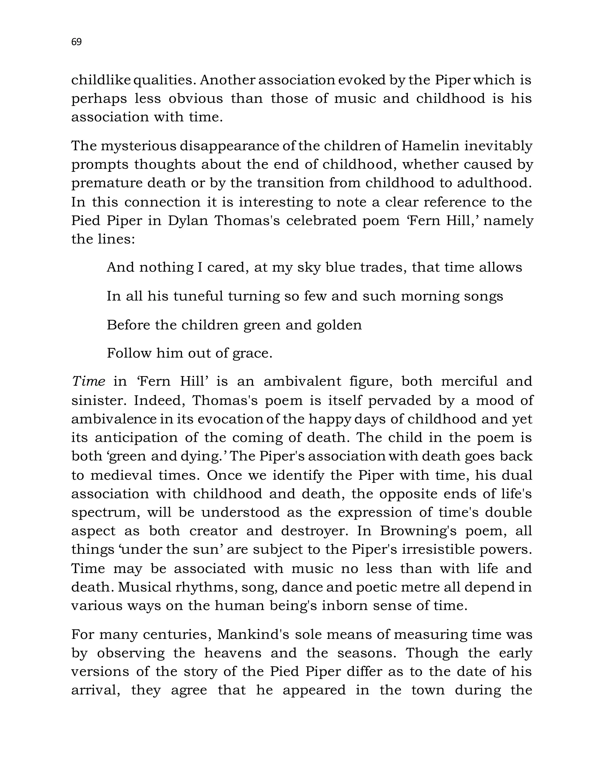 69
childlike qualities. Another association evoked by the Piper which is
perhaps less obvious than those of music and childhood is his
association with time.
The mysterious disappearance of the children of Hamelin inevitably
prompts thoughts about the end of childhood, whether caused by
premature death or by the transition from childhood to adulthood.
In this connection it is interesting to note a clear reference to the
Pied Piper in Dylan Thomas's celebrated poem ‘Fern Hill,’ namely
the lines:
And nothing I cared, at my sky blue trades, that time allows
In all his tuneful turning so few and such morning songs
Before the children green and golden
Follow him out of grace.
Time in ‘Fern Hill’ is an ambivalent figure, both merciful and
sinister. Indeed, Thomas's poem is itself pervaded by a mood of
ambivalence in its evocation of the happy days of childhood and yet
its anticipation of the coming of death. The child in the poem is
both ‘green and dying.’ The Piper's association with death goes back
to medieval times. Once we identify the Piper with time, his dual
association with childhood and death, the opposite ends of life's
spectrum, will be understood as the expression of time's double
aspect as both creator and destroyer. In Browning's poem, all
things ‘under the sun’ are subject to the Piper's irresistible powers.
Time may be associated with music no less than with life and
death. Musical rhythms, song, dance and poetic metre all depend in
various ways on the human being's inborn sense of time.
For many centuries, Mankind's sole means of measuring time was
by observing the heavens and the seasons. Though the early
versions of the story of the Pied Piper differ as to the date of his
arrival, they agree that he appeared in the town during the
 