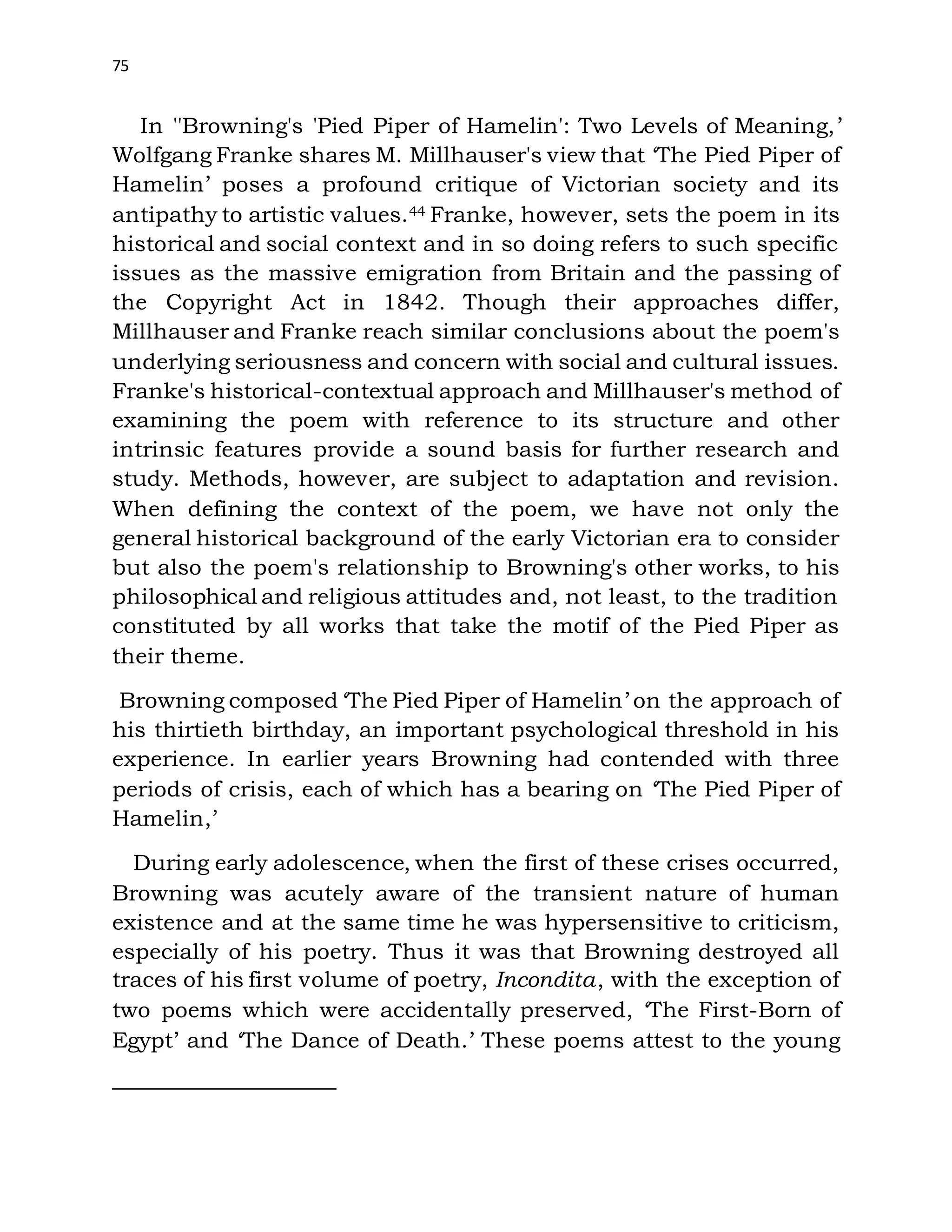 75
In ''Browning's 'Pied Piper of Hamelin': Two Levels of Meaning,’
Wolfgang Franke shares M. Millhauser's view that ‘The Pied Piper of
Hamelin’ poses a profound critique of Victorian society and its
antipathy to artistic values.44 Franke, however, sets the poem in its
historical and social context and in so doing refers to such specific
issues as the massive emigration from Britain and the passing of
the Copyright Act in 1842. Though their approaches differ,
Millhauser and Franke reach similar conclusions about the poem's
underlying seriousness and concern with social and cultural issues.
Franke's historical-contextual approach and Millhauser's method of
examining the poem with reference to its structure and other
intrinsic features provide a sound basis for further research and
study. Methods, however, are subject to adaptation and revision.
When defining the context of the poem, we have not only the
general historical background of the early Victorian era to consider
but also the poem's relationship to Browning's other works, to his
philosophical and religious attitudes and, not least, to the tradition
constituted by all works that take the motif of the Pied Piper as
their theme.
Browning composed ‘The Pied Piper of Hamelin’ on the approach of
his thirtieth birthday, an important psychological threshold in his
experience. In earlier years Browning had contended with three
periods of crisis, each of which has a bearing on ‘The Pied Piper of
Hamelin,’
During early adolescence, when the first of these crises occurred,
Browning was acutely aware of the transient nature of human
existence and at the same time he was hypersensitive to criticism,
especially of his poetry. Thus it was that Browning destroyed all
traces of his first volume of poetry, Incondita, with the exception of
two poems which were accidentally preserved, ‘The First-Born of
Egypt’ and ‘The Dance of Death.’ These poems attest to the young
 