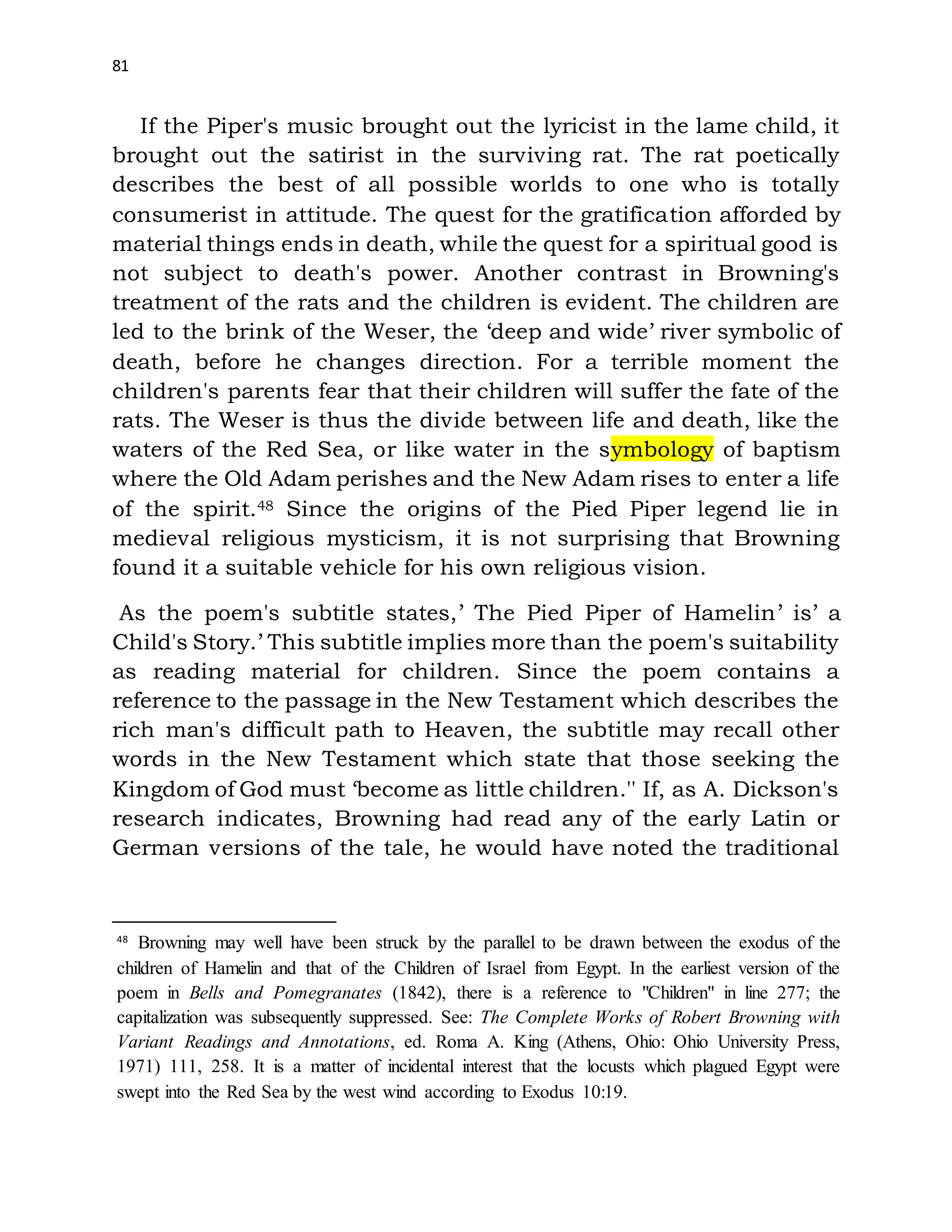 81
If the Piper's music brought out the lyricist in the lame child, it
brought out the satirist in the surviving rat. The rat poetically
describes the best of all possible worlds to one who is totally
consumerist in attitude. The quest for the gratification afforded by
material things ends in death, while the quest for a spiritual good is
not subject to death's power. Another contrast in Browning's
treatment of the rats and the children is evident. The children are
led to the brink of the Weser, the ‘deep and wide’ river symbolic of
death, before he changes direction. For a terrible moment the
children's parents fear that their children will suffer the fate of the
rats. The Weser is thus the divide between life and death, like the
waters of the Red Sea, or like water in the symbology of baptism
where the Old Adam perishes and the New Adam rises to enter a life
of the spirit.48 Since the origins of the Pied Piper legend lie in
medieval religious mysticism, it is not surprising that Browning
found it a suitable vehicle for his own religious vision.
As the poem's subtitle states,’ The Pied Piper of Hamelin’ is’ a
Child's Story.’ This subtitle implies more than the poem's suitability
as reading material for children. Since the poem contains a
reference to the passage in the New Testament which describes the
rich man's difficult path to Heaven, the subtitle may recall other
words in the New Testament which state that those seeking the
Kingdom of God must ‘become as little children.'' If, as A. Dickson's
research indicates, Browning had read any of the early Latin or
German versions of the tale, he would have noted the traditional
48
Browning may well have been struck by the parallel to be drawn between the exodus of the
children of Hamelin and that of the Children of Israel from Egypt. In the earliest version of the
poem in Bells and Pomegranates (1842), there is a reference to "Children" in line 277; the
capitalization was subsequently suppressed. See: The Complete Works of Robert Browning with
Variant Readings and Annotations, ed. Roma A. King (Athens, Ohio: Ohio University Press,
1971) 111, 258. It is a matter of incidental interest that the locusts which plagued Egypt were
swept into the Red Sea by the west wind according to Exodus 10:19.
 