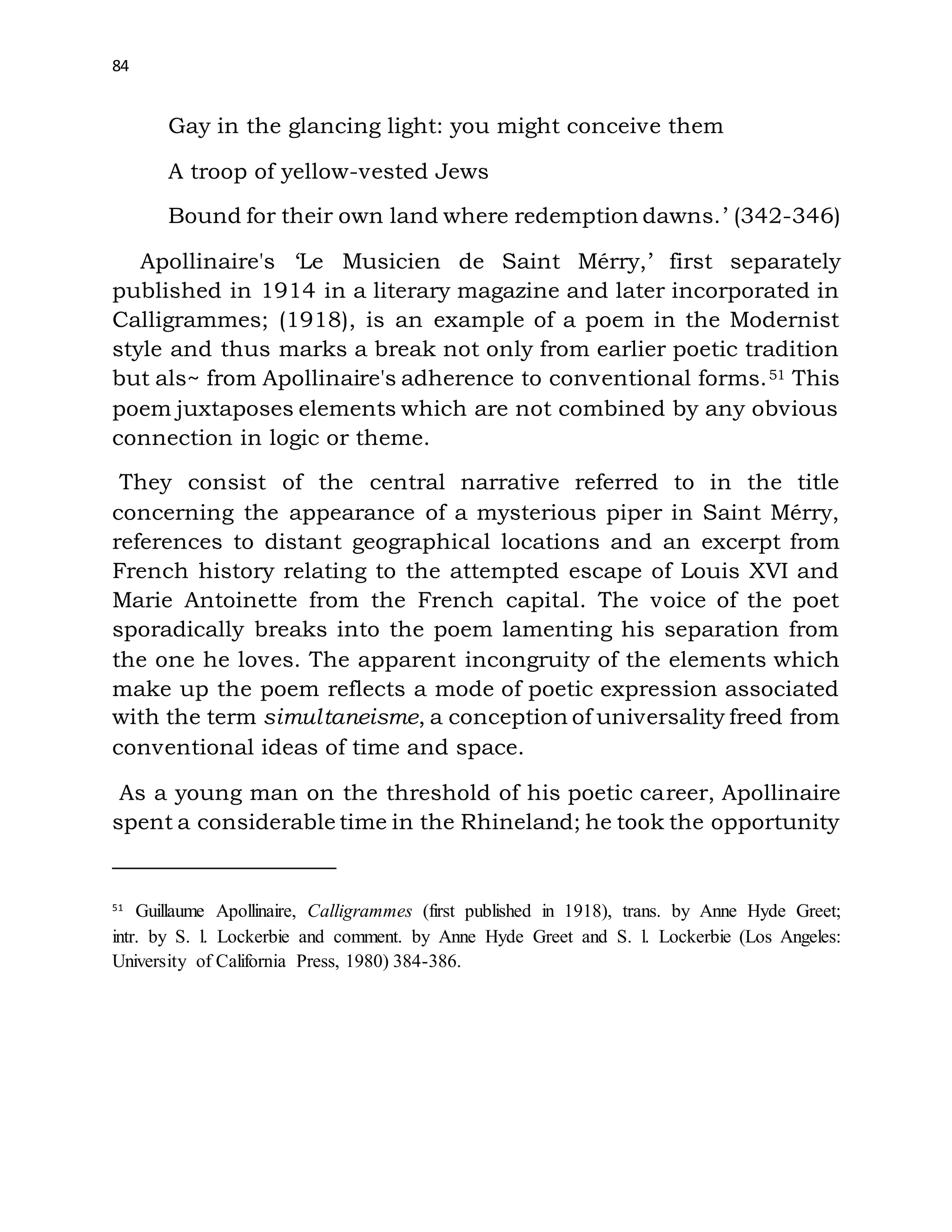 84
Gay in the glancing light: you might conceive them
A troop of yellow-vested Jews
Bound for their own land where redemption dawns.’ (342-346)
Apollinaire's ‘Le Musicien de Saint Mérry,’ first separately
published in 1914 in a literary magazine and later incorporated in
Calligrammes; (1918), is an example of a poem in the Modernist
style and thus marks a break not only from earlier poetic tradition
but als~ from Apollinaire's adherence to conventional forms.51 This
poem juxtaposes elements which are not combined by any obvious
connection in logic or theme.
They consist of the central narrative referred to in the title
concerning the appearance of a mysterious piper in Saint Mérry,
references to distant geographical locations and an excerpt from
French history relating to the attempted escape of Louis XVI and
Marie Antoinette from the French capital. The voice of the poet
sporadically breaks into the poem lamenting his separation from
the one he loves. The apparent incongruity of the elements which
make up the poem reflects a mode of poetic expression associated
with the term simultaneisme, a conception of universality freed from
conventional ideas of time and space.
As a young man on the threshold of his poetic career, Apollinaire
spent a considerable time in the Rhineland; he took the opportunity
51
Guillaume Apollinaire, Calligrammes (first published in 1918), trans. by Anne Hyde Greet;
intr. by S. l. Lockerbie and comment. by Anne Hyde Greet and S. l. Lockerbie (Los Angeles:
University of California Press, 1980) 384-386.
 