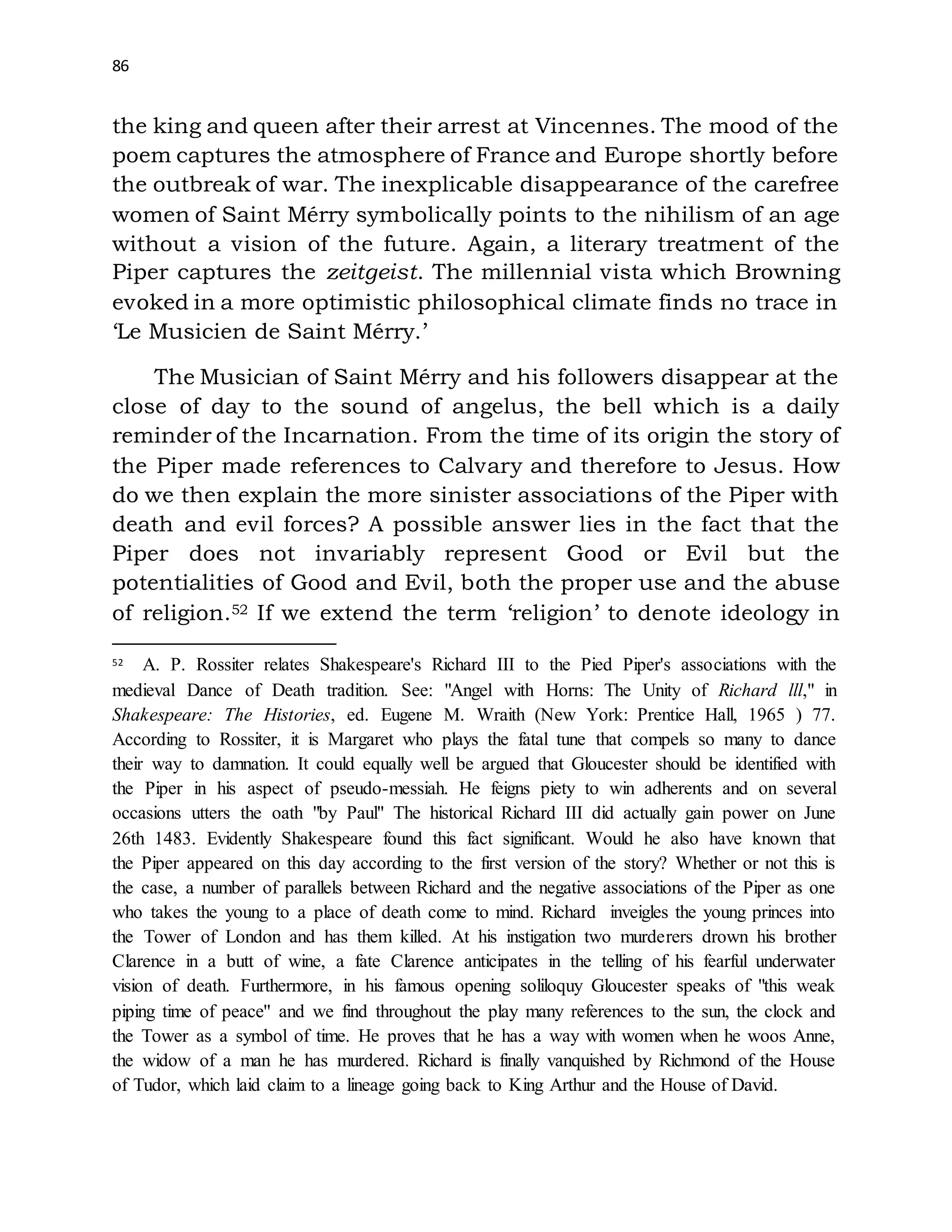86
the king and queen after their arrest at Vincennes. The mood of the
poem captures the atmosphere of France and Europe shortly before
the outbreak of war. The inexplicable disappearance of the carefree
women of Saint Mérry symbolically points to the nihilism of an age
without a vision of the future. Again, a literary treatment of the
Piper captures the zeitgeist. The millennial vista which Browning
evoked in a more optimistic philosophical climate finds no trace in
‘Le Musicien de Saint Mérry.’
The Musician of Saint Mérry and his followers disappear at the
close of day to the sound of angelus, the bell which is a daily
reminder of the Incarnation. From the time of its origin the story of
the Piper made references to Calvary and therefore to Jesus. How
do we then explain the more sinister associations of the Piper with
death and evil forces? A possible answer lies in the fact that the
Piper does not invariably represent Good or Evil but the
potentialities of Good and Evil, both the proper use and the abuse
of religion.52 If we extend the term ‘religion’ to denote ideology in
52 A. P. Rossiter relates Shakespeare's Richard III to the Pied Piper's associations with the
medieval Dance of Death tradition. See: "Angel with Horns: The Unity of Richard lll," in
Shakespeare: The Histories, ed. Eugene M. Wraith (New York: Prentice Hall, 1965 ) 77.
According to Rossiter, it is Margaret who plays the fatal tune that compels so many to dance
their way to damnation. It could equally well be argued that Gloucester should be identified with
the Piper in his aspect of pseudo-messiah. He feigns piety to win adherents and on several
occasions utters the oath "by Paul" The historical Richard III did actually gain power on June
26th 1483. Evidently Shakespeare found this fact significant. Would he also have known that
the Piper appeared on this day according to the first version of the story? Whether or not this is
the case, a number of parallels between Richard and the negative associations of the Piper as one
who takes the young to a place of death come to mind. Richard inveigles the young princes into
the Tower of London and has them killed. At his instigation two murderers drown his brother
Clarence in a butt of wine, a fate Clarence anticipates in the telling of his fearful underwater
vision of death. Furthermore, in his famous opening soliloquy Gloucester speaks of "this weak
piping time of peace'' and we find throughout the play many references to the sun, the clock and
the Tower as a symbol of time. He proves that he has a way with women when he woos Anne,
the widow of a man he has murdered. Richard is finally vanquished by Richmond of the House
of Tudor, which laid claim to a lineage going back to King Arthur and the House of David.
 