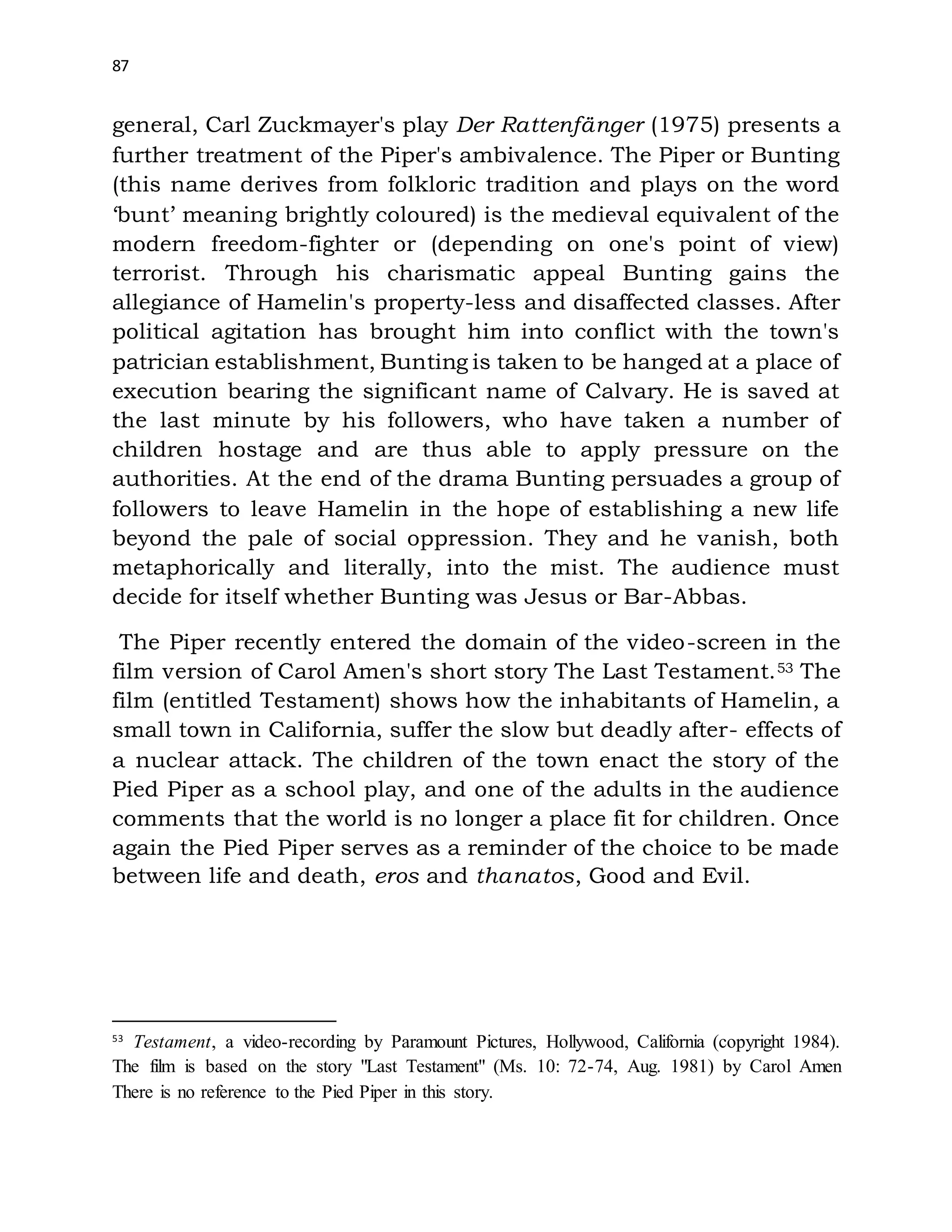 87
general, Carl Zuckmayer's play Der Rattenfänger (1975) presents a
further treatment of the Piper's ambivalence. The Piper or Bunting
(this name derives from folkloric tradition and plays on the word
‘bunt’ meaning brightly coloured) is the medieval equivalent of the
modern freedom-fighter or (depending on one's point of view)
terrorist. Through his charismatic appeal Bunting gains the
allegiance of Hamelin's property-less and disaffected classes. After
political agitation has brought him into conflict with the town's
patrician establishment, Bunting is taken to be hanged at a place of
execution bearing the significant name of Calvary. He is saved at
the last minute by his followers, who have taken a number of
children hostage and are thus able to apply pressure on the
authorities. At the end of the drama Bunting persuades a group of
followers to leave Hamelin in the hope of establishing a new life
beyond the pale of social oppression. They and he vanish, both
metaphorically and literally, into the mist. The audience must
decide for itself whether Bunting was Jesus or Bar-Abbas.
The Piper recently entered the domain of the video-screen in the
film version of Carol Amen's short story The Last Testament.53 The
film (entitled Testament) shows how the inhabitants of Hamelin, a
small town in California, suffer the slow but deadly after- effects of
a nuclear attack. The children of the town enact the story of the
Pied Piper as a school play, and one of the adults in the audience
comments that the world is no longer a place fit for children. Once
again the Pied Piper serves as a reminder of the choice to be made
between life and death, eros and thanatos, Good and Evil.
53
Testament, a video-recording by Paramount Pictures, Hollywood, California (copyright 1984).
The film is based on the story "Last Testament" (Ms. 10: 72-74, Aug. 1981) by Carol Amen
There is no reference to the Pied Piper in this story.
 