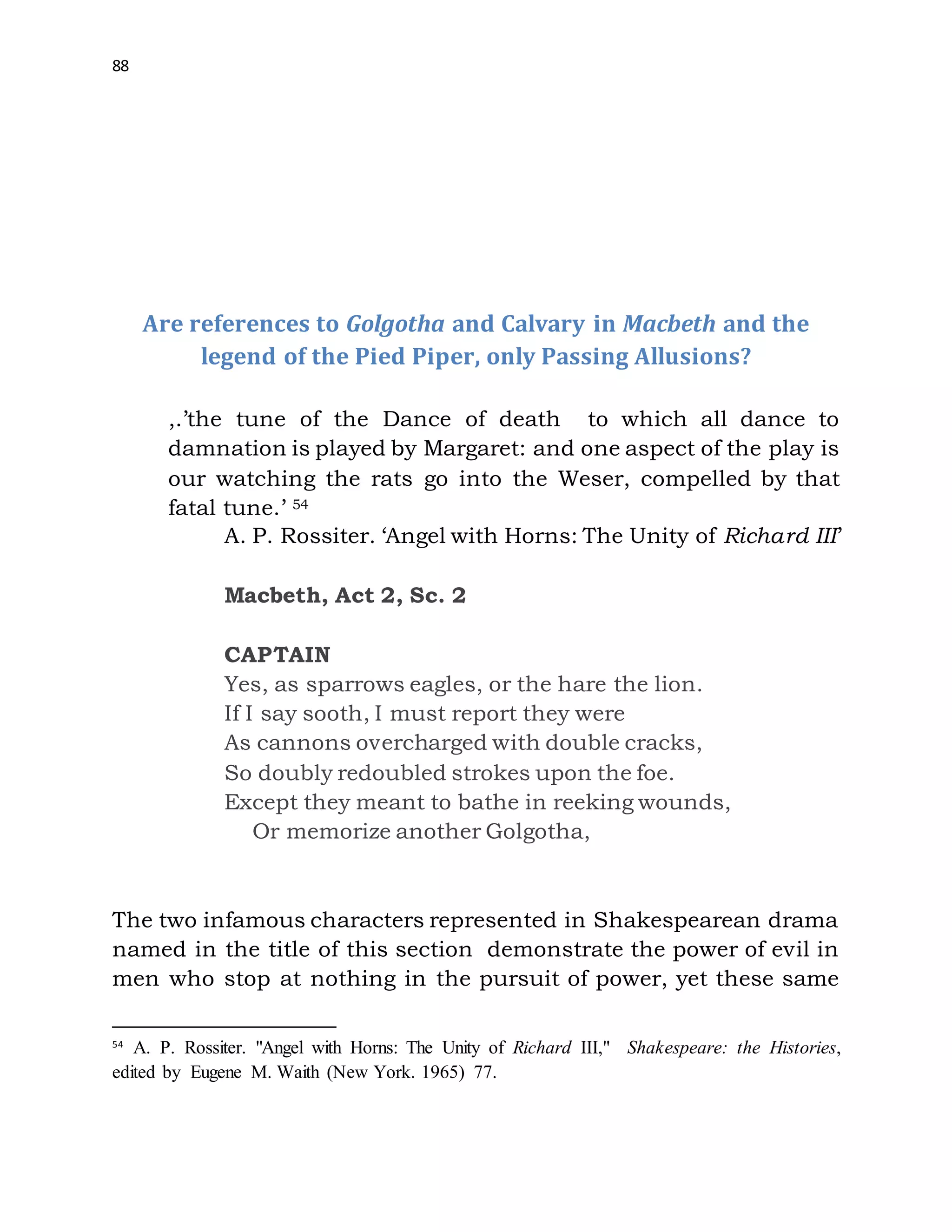 88
Are references to Golgotha and Calvary in Macbeth and the
legend of the Pied Piper, only Passing Allusions?
,.’the tune of the Dance of death to which all dance to
damnation is played by Margaret: and one aspect of the play is
our watching the rats go into the Weser, compelled by that
fatal tune.’ 54
A. P. Rossiter. ‘Angel with Horns: The Unity of Richard III’
Macbeth, Act 2, Sc. 2
CAPTAIN
Yes, as sparrows eagles, or the hare the lion.
If I say sooth, I must report they were
As cannons overcharged with double cracks,
So doubly redoubled strokes upon the foe.
Except they meant to bathe in reeking wounds,
Or memorize another Golgotha,
The two infamous characters represented in Shakespearean drama
named in the title of this section demonstrate the power of evil in
men who stop at nothing in the pursuit of power, yet these same
54
A. P. Rossiter. "Angel with Horns: The Unity of Richard III," Shakespeare: the Histories,
edited by Eugene M. Waith (New York. 1965) 77.
 