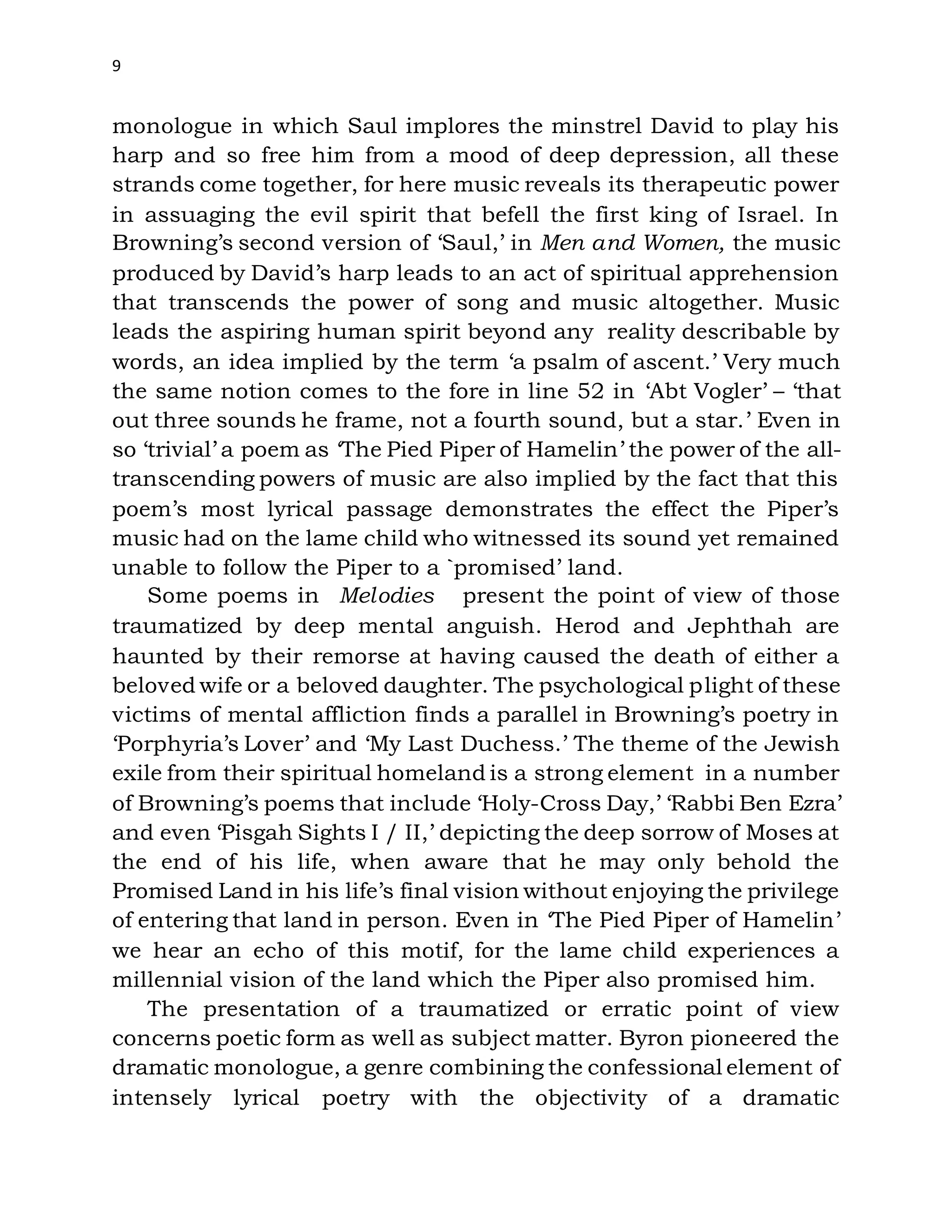 9
monologue in which Saul implores the minstrel David to play his
harp and so free him from a mood of deep depression, all these
strands come together, for here music reveals its therapeutic power
in assuaging the evil spirit that befell the first king of Israel. In
Browning’s second version of ‘Saul,’ in Men and Women, the music
produced by David’s harp leads to an act of spiritual apprehension
that transcends the power of song and music altogether. Music
leads the aspiring human spirit beyond any reality describable by
words, an idea implied by the term ‘a psalm of ascent.’ Very much
the same notion comes to the fore in line 52 in ‘Abt Vogler’ – ‘that
out three sounds he frame, not a fourth sound, but a star.’ Even in
so ‘trivial’ a poem as ‘The Pied Piper of Hamelin’ the power of the all-
transcending powers of music are also implied by the fact that this
poem’s most lyrical passage demonstrates the effect the Piper’s
music had on the lame child who witnessed its sound yet remained
unable to follow the Piper to a `promised’ land.
Some poems in Melodies present the point of view of those
traumatized by deep mental anguish. Herod and Jephthah are
haunted by their remorse at having caused the death of either a
beloved wife or a beloved daughter. The psychological plight of these
victims of mental affliction finds a parallel in Browning’s poetry in
‘Porphyria’s Lover’ and ‘My Last Duchess.’ The theme of the Jewish
exile from their spiritual homeland is a strong element in a number
of Browning’s poems that include ‘Holy-Cross Day,’ ‘Rabbi Ben Ezra’
and even ‘Pisgah Sights I / II,’ depicting the deep sorrow of Moses at
the end of his life, when aware that he may only behold the
Promised Land in his life’s final vision without enjoying the privilege
of entering that land in person. Even in ‘The Pied Piper of Hamelin’
we hear an echo of this motif, for the lame child experiences a
millennial vision of the land which the Piper also promised him.
The presentation of a traumatized or erratic point of view
concerns poetic form as well as subject matter. Byron pioneered the
dramatic monologue, a genre combining the confessional element of
intensely lyrical poetry with the objectivity of a dramatic
 