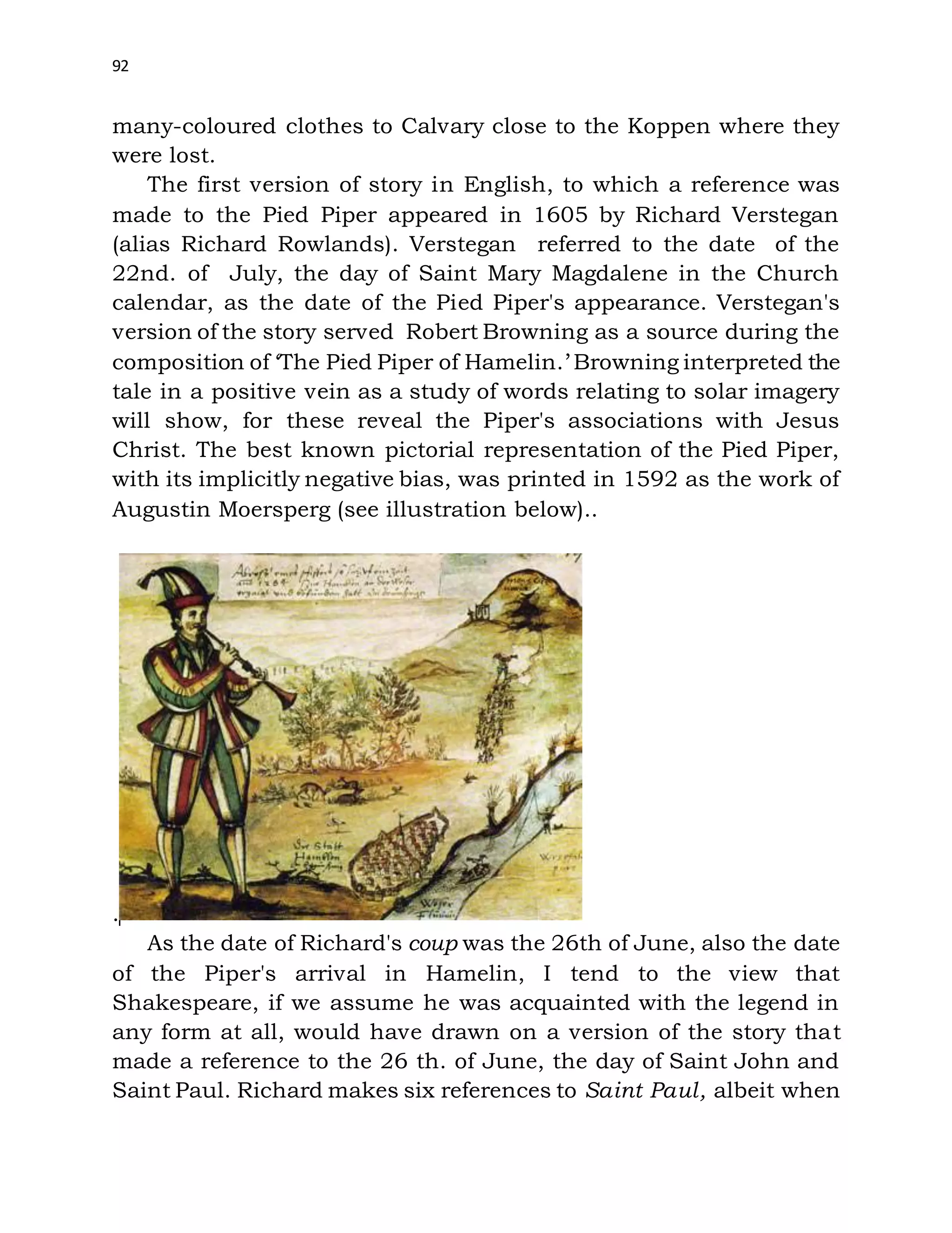 92
many-coloured clothes to Calvary close to the Koppen where they
were lost.
The first version of story in English, to which a reference was
made to the Pied Piper appeared in 1605 by Richard Verstegan
(alias Richard Rowlands). Verstegan referred to the date of the
22nd. of July, the day of Saint Mary Magdalene in the Church
calendar, as the date of the Pied Piper's appearance. Verstegan's
version of the story served Robert Browning as a source during the
composition of ‘The Pied Piper of Hamelin.’ Browning interpreted the
tale in a positive vein as a study of words relating to solar imagery
will show, for these reveal the Piper's associations with Jesus
Christ. The best known pictorial representation of the Pied Piper,
with its implicitly negative bias, was printed in 1592 as the work of
Augustin Moersperg (see illustration below)..
.
As the date of Richard's coup was the 26th of June, also the date
of the Piper's arrival in Hamelin, I tend to the view that
Shakespeare, if we assume he was acquainted with the legend in
any form at all, would have drawn on a version of the story that
made a reference to the 26 th. of June, the day of Saint John and
Saint Paul. Richard makes six references to Saint Paul, albeit when
 