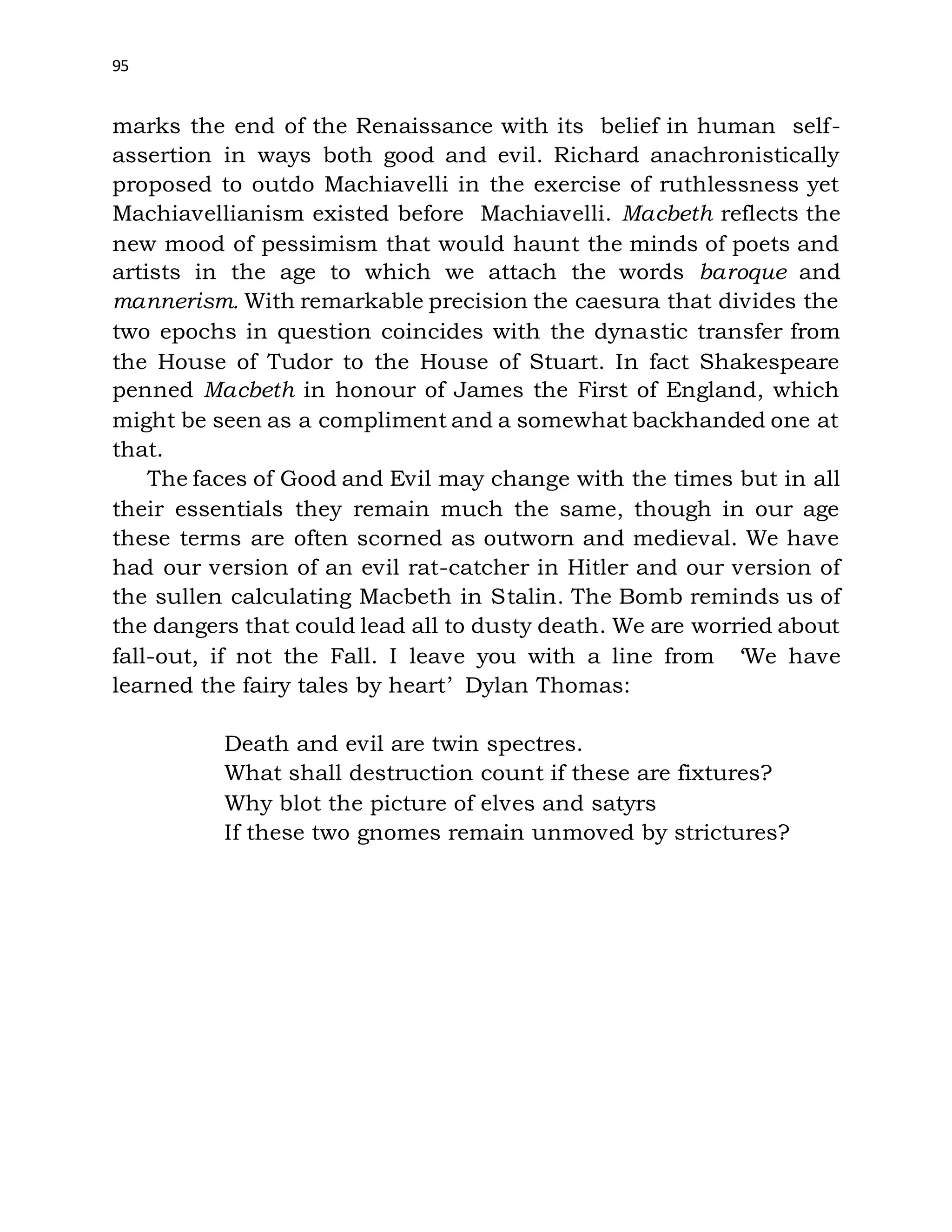 95
marks the end of the Renaissance with its belief in human self-
assertion in ways both good and evil. Richard anachronistically
proposed to outdo Machiavelli in the exercise of ruthlessness yet
Machiavellianism existed before Machiavelli. Macbeth reflects the
new mood of pessimism that would haunt the minds of poets and
artists in the age to which we attach the words baroque and
mannerism. With remarkable precision the caesura that divides the
two epochs in question coincides with the dynastic transfer from
the House of Tudor to the House of Stuart. In fact Shakespeare
penned Macbeth in honour of James the First of England, which
might be seen as a compliment and a somewhat backhanded one at
that.
The faces of Good and Evil may change with the times but in all
their essentials they remain much the same, though in our age
these terms are often scorned as outworn and medieval. We have
had our version of an evil rat-catcher in Hitler and our version of
the sullen calculating Macbeth in Stalin. The Bomb reminds us of
the dangers that could lead all to dusty death. We are worried about
fall-out, if not the Fall. I leave you with a line from ‘We have
learned the fairy tales by heart’ Dylan Thomas:
Death and evil are twin spectres.
What shall destruction count if these are fixtures?
Why blot the picture of elves and satyrs
If these two gnomes remain unmoved by strictures?
 