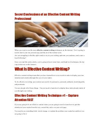 Secret Confessions of an Effective Content Writing
Professional




When you want to use the most effective content writing techniques on the internet. You’re going to
need to know your way around copy and the art of the written word.
Are you struggling to find the right words to say in your writing,captivate your audience, and create a
loyal following?

Once you read this entire article, you’re going to know some basic, and high level techniques, the top
copywriters use on the Internet.


What Is Effective Content Writing?
Effective content writing means that you have learned how to use words in order to display your true
intention and emotion through the eyes of your reader.

To be effective in writing your content you need to be persuasive, personal, authentic, knowledgeable,
and passionate.

You are already all of these things. You just need to learn how to display those traits already inside of
you through your writing.


Effective Content Writing Technique #1 – Capture
Attention FAST
If you are going to be an effective content writer you are going to need to learn how to grab the
attention of your reader from the very second they arrive on your web page.

You need to say something bold, weird, strange, or explain the problem your reader has and how you
are going to fix it.
 