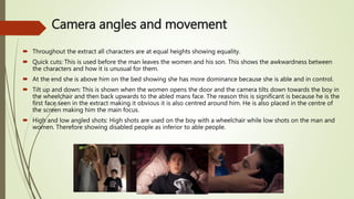 Camera angles and movement
 Throughout the extract all characters are at equal heights showing equality.
 Quick cuts: This is used before the man leaves the women and his son. This shows the awkwardness between
the characters and how it is unusual for them.
 At the end she is above him on the bed showing she has more dominance because she is able and in control.
 Tilt up and down: This is shown when the women opens the door and the camera tilts down towards the boy in
the wheelchair and then back upwards to the abled mans face. The reason this is significant is because he is the
first face seen in the extract making it obvious it is also centred around him. He is also placed in the centre of
the screen making him the main focus.
 High and low angled shots: High shots are used on the boy with a wheelchair while low shots on the man and
women. Therefore showing disabled people as inferior to able people.
 