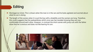 Editing
 Montage/cut-shots: This is shown when the man is in the van and he looks agitated and worried about
what his son is doing.
 The length of the scenes when it is just the boy with a disability and the women are long. Therefore,
this could suggests that the awkwardness which once was has receded showing they are now
comfortable around each other. However, in contrast the short scenes with jump cuts with the father
show that he is anxious and does not like leaving his son.
 