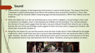 Sound
 Silence which is diegetic at the beginning of the extract is used to build tension. The reason I think this
is because it creates awkwardness and informs the audience how unusual this situation is. This is also
shown through the character Blake’s body language and facial expressions. Which then reflects onto the
audience.
 When the abled man is in the van and listening to music which is diegetic a sound bridge is then used
to introduce non diegetic music in the background of Blake and the prostitute. The contrast between
the choices of music could suggest that the dad is trying to distract himself from what his son is doing.
But also the use of the sound bridge could suggest he does not know what is happening. However, also
shows how unusual the situation is.
 When the man leaves his son and the women shuts the door loudly which is then followed by the jiggle
of the locks, which could show how she is trying to take advantage of him not wanting his dad to come
back. However, she then unlocks it after looking back at him due to the look of nervousness on his face.
This symbolises that he may need attention from his father. Therefore, showing his reliance on others.
 