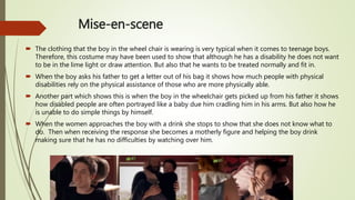 Mise-en-scene
 The clothing that the boy in the wheel chair is wearing is very typical when it comes to teenage boys.
Therefore, this costume may have been used to show that although he has a disability he does not want
to be in the lime light or draw attention. But also that he wants to be treated normally and fit in.
 When the boy asks his father to get a letter out of his bag it shows how much people with physical
disabilities rely on the physical assistance of those who are more physically able.
 Another part which shows this is when the boy in the wheelchair gets picked up from his father it shows
how disabled people are often portrayed like a baby due him cradling him in his arms. But also how he
is unable to do simple things by himself.
 When the women approaches the boy with a drink she stops to show that she does not know what to
do. Then when receiving the response she becomes a motherly figure and helping the boy drink
making sure that he has no difficulties by watching over him.
 