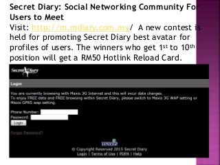 Secret Diary: Social Networking Community For
Users to Meet
Visit: http://m.mdiary.com.my/ A new contest is
held for promoting Secret Diary best avatar for
profiles of users. The winners who get 1st to 10th
position will get a RM50 Hotlink Reload Card.
 