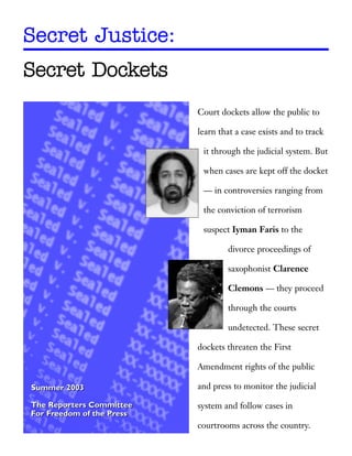 Secret Justice:
Secret Dockets
                           Court dockets allow the public to

                           learn that a case exists and to track

                            it through the judicial system. But

                            when cases are kept off the docket

                            — in controversies ranging from

                            the conviction of terrorism

                            suspect Iyman Faris to the

                                   divorce proceedings of

                                   saxophonist Clarence

                                   Clemons — they proceed

                                   through the courts

                                   undetected. These secret

                           dockets threaten the First

                           Amendment rights of the public

Summer 2003                and press to monitor the judicial

The Reporters Committee    system and follow cases in
For Freedom of the Press
                           courtrooms across the country.
 
