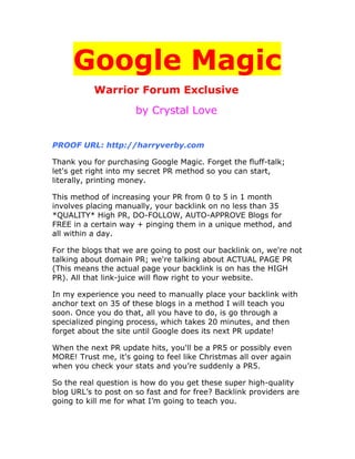 Google Magic
           Warrior Forum Exclusive
                      by Crystal Love


PROOF URL: http://harryverby.com

Thank you for purchasing Google Magic. Forget the fluff-talk;
let's get right into my secret PR method so you can start,
literally, printing money.

This method of increasing your PR from 0 to 5 in 1 month
involves placing manually, your backlink on no less than 35
*QUALITY* High PR, DO-FOLLOW, AUTO-APPROVE Blogs for
FREE in a certain way + pinging them in a unique method, and
all within a day.

For the blogs that we are going to post our backlink on, we're not
talking about domain PR; we're talking about ACTUAL PAGE PR
(This means the actual page your backlink is on has the HIGH
PR). All that link-juice will flow right to your website.

In my experience you need to manually place your backlink with
anchor text on 35 of these blogs in a method I will teach you
soon. Once you do that, all you have to do, is go through a
specialized pinging process, which takes 20 minutes, and then
forget about the site until Google does its next PR update!

When the next PR update hits, you'll be a PR5 or possibly even
MORE! Trust me, it's going to feel like Christmas all over again
when you check your stats and you’re suddenly a PR5.

So the real question is how do you get these super high-quality
blog URL’s to post on so fast and for free? Backlink providers are
going to kill me for what I’m going to teach you.
 