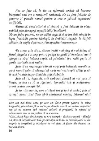 Aşa se face că, în loc ca reformele sociale să însemne
începutul unei ere a renaşterii naţionale, ele au fost folosite de
guverne şi partide numai pentru a crea o pătură superioară
artificială.
      Patriotul, omul elitei şi al cinstei, a fost înlocuit în viaţa
publică prin demagogi superficiali şi înşelători.
Ne-am frânt puterea, ne-am slăbit cugetul şi ne-am sleit minţile în
lupte fratricide pentru ideologii, în desbinări stupide, în bârfeli
odioase, în vrajbe dureroase şi în apucături neomenoase.

      De aceea, ştiu că tu, sătean trudit n-ai plug şi n-ai haine; că
fierul plugului e scump pentru punga ta goală şi bumbacul nu-ţi
ajunge ca să-ţi îmbraci copiii, că pământul ţi-a rodit puţin şi
gurile casei tale sunt multe.
      Ştiu că tu meşteşugar chinuit nu-ţi poţi îndestula nevoile cu
greul muncii tale; că râvneşti să nu-ţi mai vezi copiii ofiliţi şi să-
ţi vezi fruntea despovărată de griji şi sărăcie.
      Ştiu că tu, bogatule, eşti turburat fiindcă ai voi pace şi
linişte, pentru ca să ai siguranţa bunurilor tale şi mulţumirea
averii pentru urmaşii tăi1.
      Şi tu, cărturarule, care ai tăcut ieri şi taci şi astăzi, ştiu că
aştepţi ceasul când Ţara să-ţi cinstească mintea, Neamul să-ţi

Este cea mai bună armă pe care am dat-o pentru Geneva în mâna
Ungurilor, fiindcă am făcut noi înşine dovada sau că nu suntem majoritari
sau că nu suntem, sub raportul culturii şi pregătirii, în măsură să
administrăm ceea ce am pretins că ni se cuvine.
1 Căci, să ştii bogatule că averea ta ne e scumpă – dacă este curată – fiindcă

e a ţării; că lucrurile casei tale, pe care alţii nu le au, ne încredinţează că din
propria ta conştiinţă şi înţelegere ne vei ajuta să facem din bucuria ta,
bucuria altora.
10
 