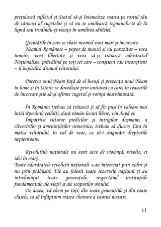 preţuiască sufletul şi Statul să-şi întemeieze soarta pe rostul tău
de cârmaci al cugetelor şi să nu te umilească izgonindu-te de la
luptă sau trudindu-ţi vieaţa în umilirea sărăciei.

      Greutăţile în care se sbate neamul sunt mari şi încurcate.
      Neamul Românesc – popor de muncă şi nu parazitar – vrea
înnoire, vrea libertate şi vrea să-şi trăiască adevăratul
Naţionalism, prăvălind pe toţi cei care – conştient sau inconştient
– îi împiedică drumul viitorului.

      Puterea unui Neam faţă de el însuşi şi prezenţa unui Neam
în lume şi în Istorie se dovedeşte prin unitatea cu care, în ceasurile
de încercare ştie să-şi afirme cugetul şi voinţa nestrămutată.

      În România trebuie să trăiască şi să fie puşi în valoare mai
întâi Românii; ceilalţi, dacă rămân locuri libere, vin după ei.
      Împotriva tuturor piedicilor şi intrigilor duşmane, a
clevetirilor şi ameninţărilor nemernice, trebuie să ducem Ţara în
matca viitorului, în val de veac, ca să-i asigurăm drepturile
nepieritoare.

      Revoluţiile naţionale nu sunt acte de violenţă, revolte, ci
idei în marş.
Toate adevăratele revoluţii naţionale s-au întemeiat prin zidiri şi
nu prin prăbuşiri. Ele au folosit toate rezervele naţiunii şi au
întrebuinţat toate generaţiile, respectând instituţiile
fundamentale ale vieţii şi ale scopurilor omului.
      De aceea, vă chem pe toţi, din toate generaţiile şi din toate
clasele, ca să înfăptuim marea chemare a istoriei noastre.

                                                                   11
 