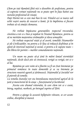 Chem pe toţi Românii fără nici o deosebire de profesiune, pentru
că expresia voinţei naţionale nu se poate opri în faţa hainei sau
rostului profesional de vieaţă.
Daţi Patriei tot ce este mai bun în voi. Fiindcă azi se toarce sub
ochii voştri soarta de veacuri a lumii. Şi la împlinirea ei fiecare
trebuie să vă simţiţi chemarea.

      Ne trebuie împăcarea generaţiilor, respectul trecutului,
cinstirea a tot ce e bun şi nepătat în Neamul Românesc, pentru ca
să ne merităm moştenirea strămoşilor şi slava urmaşilor.
      Ne trebuie respectul vieţii şi al averii, temeliile Neamurilor
şi ale Civilizaţiilor, nu pentru a le lăsa să trăiască desfrânat şi în
afară de interesul naţional şi social, ci pentru a le supune toate –
din libera lor pornire – marilor comandamente naţionale.

      Un neam nu poate să-şi ţină în mâini lanţul eternităţii
naţionale, decât dacă ştie să cinstească, verigă cu verigă, tot ce e
al lui.
      România pe care voim să o făurim va fi un Stat întemeiat pe
primatul românesc în toate domeniile şi se va întemeia pe
structura noastră agrară şi ţărănească. Naţionalul şi Socialul vor
fi pietrele de temelie.
La temelia Statului vor sta întotdeauna muncitorul agricol de la
ţară şi muncitorul de la oraşe – funcţionarul şi lucrătorul.
      Acesta este drumul viitorului, la care chem tot ce e curat,
întreg, nepătat, neobosit, pe întregul cuprins al Ţării.

     Pentru a ajunge la această înfăptuire viitoare, se cer acum:
ordine, disciplină şi muncă.

12
 