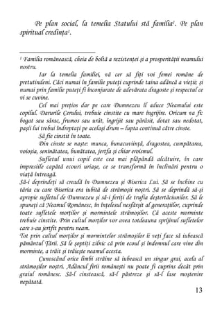 Pe plan social, la temelia Statului stă familia1. Pe plan
spiritual credinţa1.


1 Familia românească, cheia de boltă a rezistenţei şi a prosperităţii neamului
nostru.
         Iar la temelia familiei, vă cer să fiţi voi femei române de
pretutindeni. Căci numai în familie puteţi cuprinde taina adâncă a vieţii; şi
numai prin familie puteţi fi înconjurate de adevărata dragoste şi respectul ce
vi se cuvine.
         Cel mai preţios dar pe care Dumnezeu îl aduce Neamului este
copilul. Darurile Cerului, trebuie cinstite cu mare îngrijire. Oricum va fi:
bogat sau sărac, frumos sau urât, îngrijit sau părăsit, dotat sau nedotat,
paşii lui trebui îndreptaţi pe acelaşi drum – lupta continuă către cinste.
         Să fie cinstit în toate.
         Din cinste se naşte: munca, bunacuviinţă, dragostea, cumpătarea,
voioşia, seninătatea, bunătatea, jertfa şi chiar eroismul.
         Sufletul unui copil este cea mai plăpândă alcătuire, în care
impresiile capătă ecouri uriaşe, ce se transformă în înclinări pentru o
viaţă întreagă.
Să-i deprindeţi să creadă în Dumnezeu şi Biserica Lui. Să se închine cu
tăria cu care Biserica era iubită de strămoşii noştri. Să se deprindă să-şi
apropie sufletul de Dumnezeu şi să-i feriţi de trufia deştertăciunilor. Să le
spuneţi că Neamul Românesc, în înţelesul nesfârşit al generaţiilor, cuprinde
toate sufletele morţilor şi mormintele strămoşilor. Că aceste morminte
trebuie cinstite. Prin cultul morţilor vor avea totdeauna sprijinul sufletelor
care s-au jertfit pentru neam.
Tot prin cultul morţilor şi mormintelor strămoşilor îi veţi face să iubească
pământul Ţării. Să le şoptiţi zilnic că prin ecoul şi îndemnul care vine din
morminte, a trăit şi trăieşte neamul acesta.
         Cunoscând orice limbi străine să iubească un singur grai, acela al
strămoşilor noştri. Adâncul firii româneşti nu poate fi cuprins decât prin
graiul românesc. Să-l cinstească, să-l păstreze şi să-l lase moştenire
nepătată.
                                                                          13
 