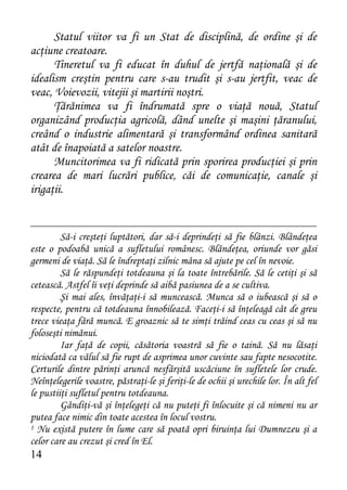 Statul viitor va fi un Stat de disciplină, de ordine şi de
acţiune creatoare.
      Tineretul va fi educat în duhul de jertfă naţională şi de
idealism creştin pentru care s-au trudit şi s-au jertfit, veac de
veac, Voievozii, vitejii şi martirii noştri.
      Ţărănimea va fi îndrumată spre o viaţă nouă, Statul
organizând producţia agricolă, dând unelte şi maşini ţăranului,
creând o industrie alimentară şi transformând ordinea sanitară
atât de înapoiată a satelor noastre.
      Muncitorimea va fi ridicată prin sporirea producţiei şi prin
crearea de mari lucrări publice, căi de comunicaţie, canale şi
irigaţii.


         Să-i creşteţi luptători, dar să-i deprindeţi să fie blânzi. Blândeţea
este o podoabă unică a sufletului românesc. Blândeţea, oriunde vor găsi
germeni de viaţă. Să le îndreptaţi zilnic mâna să ajute pe cel în nevoie.
         Să le răspundeţi totdeauna şi la toate întrebările. Să le cetiţi şi să
cetească. Astfel îi veţi deprinde să aibă pasiunea de a se cultiva.
         Şi mai ales, învăţaţi-i să muncească. Munca să o iubească şi să o
respecte, pentru că totdeauna înnobilează. Faceţi-i să înţeleagă cât de greu
trece vieaţa fără muncă. E groaznic să te simţi trăind ceas cu ceas şi să nu
foloseşti nimănui.
         Iar faţă de copii, căsătoria voastră să fie o taină. Să nu lăsaţi
niciodată ca vălul să fie rupt de asprimea unor cuvinte sau fapte nesocotite.
Certurile dintre părinţi aruncă nesfârşită uscăciune în sufletele lor crude.
Neînţelegerile voastre, păstraţi-le şi feriţi-le de ochii şi urechile lor. În alt fel
le pustiiţi sufletul pentru totdeauna.
         Gândiţi-vă şi înţelegeţi că nu puteţi fi înlocuite şi că nimeni nu ar
putea face nimic din toate acestea în locul vostru.
1 Nu există putere în lume care să poată opri biruinţa lui Dumnezeu şi a

celor care au crezut şi cred în El.
14
 