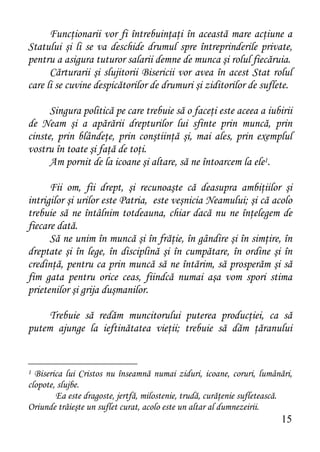 Funcţionarii vor fi întrebuinţaţi în această mare acţiune a
Statului şi li se va deschide drumul spre întreprinderile private,
pentru a asigura tuturor salarii demne de munca şi rolul fiecăruia.
      Cărturarii şi slujitorii Bisericii vor avea în acest Stat rolul
care li se cuvine despicătorilor de drumuri şi ziditorilor de suflete.

      Singura politică pe care trebuie să o faceţi este aceea a iubirii
de Neam şi a apărării drepturilor lui sfinte prin muncă, prin
cinste, prin blândeţe, prin conştiinţă şi, mai ales, prin exemplul
vostru în toate şi faţă de toţi.
      Am pornit de la icoane şi altare, să ne întoarcem la ele1.

      Fii om, fii drept, şi recunoaşte că deasupra ambiţiilor şi
intrigilor şi urilor este Patria, este veşnicia Neamului; şi că acolo
trebuie să ne întâlnim totdeauna, chiar dacă nu ne înţelegem de
fiecare dată.
      Să ne unim în muncă şi în frăţie, în gândire şi în simţire, în
dreptate şi în lege, în disciplină şi în cumpătare, în ordine şi în
credinţă, pentru ca prin muncă să ne întărim, să prosperăm şi să
fim gata pentru orice ceas, fiindcă numai aşa vom spori stima
prietenilor şi grija duşmanilor.

     Trebuie să redăm muncitorului puterea producţiei, ca să
putem ajunge la ieftinătatea vieţii; trebuie să dăm ţăranului


1 Biserica lui Cristos nu înseamnă numai ziduri, icoane, coruri, lumânări,
clopote, slujbe.
        Ea este dragoste, jertfă, milostenie, trudă, curăţenie sufletească.
Oriunde trăieşte un suflet curat, acolo este un altar al dumnezeirii.
                                                                       15
 