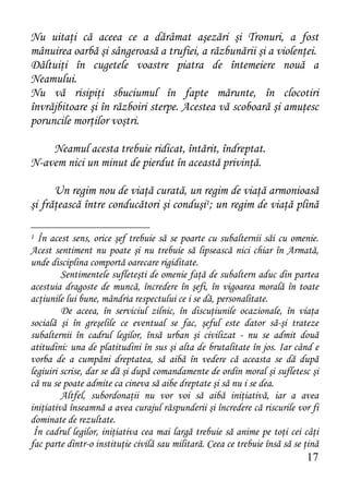 Nu uitaţi că aceea ce a dărâmat aşezări şi Tronuri, a fost
mânuirea oarbă şi sângeroasă a trufiei, a răzbunării şi a violenţei.
Dăltuiţi în cugetele voastre piatra de întemeiere nouă a
Neamului.
Nu vă risipiţi sbuciumul în fapte mărunte, în clocotiri
învrăjbitoare şi în războiri sterpe. Acestea vă scoboară şi amuţesc
poruncile morţilor voştri.

    Neamul acesta trebuie ridicat, întărit, îndreptat.
N-avem nici un minut de pierdut în această privinţă.

      Un regim nou de viaţă curată, un regim de viaţă armonioasă
şi frăţească între conducători şi conduşi1; un regim de viaţă plină

1 În acest sens, orice şef trebuie să se poarte cu subalternii săi cu omenie.
Acest sentiment nu poate şi nu trebuie să lipsească nici chiar în Armată,
unde disciplina comportă oarecare rigiditate.
         Sentimentele sufleteşti de omenie faţă de subaltern aduc din partea
acestuia dragoste de muncă, încredere în şefi, în vigoarea morală în toate
acţiunile lui bune, mândria respectului ce i se dă, personalitate.
         De aceea, în serviciul zilnic, în discuţiunile ocazionale, în viaţa
socială şi în greşelile ce eventual se fac, şeful este dator să-şi trateze
subalternii în cadrul legilor, însă urban şi civilizat - nu se admit două
atitudini: una de platitudini în sus şi alta de brutalitate în jos. Iar când e
vorba de a cumpăni dreptatea, să aibă în vedere că aceasta se dă după
legiuiri scrise, dar se dă şi după comandamente de ordin moral şi sufletesc şi
că nu se poate admite ca cineva să aibe dreptate şi să nu i se dea.
         Altfel, subordonaţii nu vor voi să aibă iniţiativă, iar a avea
iniţiativă înseamnă a avea curajul răspunderii şi încredere că riscurile vor fi
dominate de rezultate.
 În cadrul legilor, iniţiativa cea mai largă trebuie să anime pe toţi cei câţi
fac parte dintr-o instituţie civilă sau militară. Ceea ce trebuie însă să se ţină
                                                                             17
 
