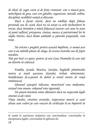 de ideal, de cuget curat şi de forţe creatoare: este o muncă grea,
neînchipuit de grea, care cere gândire, organizare, metodă, ordine,
disciplină, neslăbită voinţă şi dârzenie.
       Dacă o faceţi cinstit, dacă nu umblaţi după foloase
personale sau de castă, dacă nu vă uitaţi cu ochi răzbunători în
trecut, dacă întindem o mână frăţească tuturor cari sunt în stare
să pună sufletul, priceperea, cinstea, munca şi patriotismul lor în
slujba Patriei, dacă lăsăm ambiţiile şi păstrăm proporţiile, vom
reuşi.

      Nu oricine e pregătit pentru această împlinire, ci numai acei
care n-au mâinile pătate de sânge, de averea Statului sau de fapte
murdare.
Toţi pot însă s-o ajute, pentru că este Casa Neamului la care toţi
au datoria să zidească.

      Familia, Şcoala, Biserica, Justiţia, bogăţiile pământului
nostru şi toată aşezarea Statului, trebuie reîntemeiate,
înrădăcinate de-a-pururi în duhul şi rostul nostru de viaţă
românească.
      Săteanul aşteaptă ridicarea, muncitorul vrea mulţumire,
ostaşul vrea onoare, orăşanul vrea siguranţă.
      Nu putem întemeia nimic dăinuitor dacă nu respectăm legile
omeniei şi ale vieţii.
Viaţa omului, cinstirea avutului, respectarea muncii şi casei
altuia sunt valori pe care veacuri de civilizaţie le-au împietrit în


în seamă în exercitarea iniţiativei este corectitudinea: corectitudine în
interpretarea legilor, corectitudine în aplicarea lor.
18
 