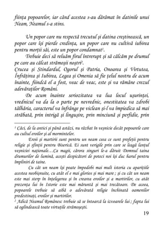 fiinţa popoarelor, iar când acestea s-au dărâmat în datinile unui
Neam, Neamul s-a stins.

     Un popor care nu respectă trecutul şi datina creştinească, un
popor care îşi pierde credinţa, un popor care nu cultivă iubirea
pentru morţii săi, este un popor condamnat1.
     Trebuie deci să reluăm firul întrerupt şi să călcăm pe drumul
pe care au călcat strămoşii noştri2.
Crucea şi Stindardul, Ogorul şi Patria, Onoarea şi Virtutea,
Înfrăţirea şi Iubirea, Legea şi Omenia să fie ţelul nostru de acum
înainte, fiindcă el a fost, veac de veac, este şi va rămâne crezul
adevăraţilor Români.
     De acum înainte seriozitatea va lua locul uşurinţei,
vrednicul va da la o parte pe nevrednic, onestitatea va zdrobi
tâlhăria, caracterul va înfrânge pe viclean şi-l va împiedica să mai
străbată, prin intrigă şi linguşire, prin minciună şi perfidie, prin

1 Căci, de la antici şi până astăzi, nu răzbat în veşnicie decât popoarele care
au cultul eroilor şi al mormintelor.
         Eroii şi martirii sunt pentru un neam ceea ce sunt profeţii pentru
religie şi sfinţii pentru Biserică. Ei sunt verigile prin care se leagă lanţul
veşniciei naţionale…Ca magii, cărora singuri le-a dăruit Domnul taina
drumurilor de lumină, aceşti despicători de poteci noi îşi duc harul pentru
împliniri de taine.
         Cu cât un neam îşi poate împodobi mai mult istoria cu apariţiile
acestea neobişnuite, cu atât el e mai glorios şi mai mare ; şi cu cât un neam
este mai sterp în înţelegerea şi în crearea eroilor şi a martirilor, cu atât
prezenţa lui în Istorie este mai măruntă şi mai trecătoare. De aceea,
popoarele trebuie să aibă o adevărată religie închinată oamenilor
predestinaţi, eroilor şi martirilor.
2 Adică Neamul Românesc trebuie să se întoarcă la izvoarele lui ; fapta lui

să oglindească toate virtuţile strămoşeşti.
                                                                           19
 