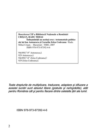 Descrierea CIP a Bibliotecii Naţionale a României
        CRIŞAN, RADU MIHAI
                  Înduşmăniţii au acelaşi crez : testamentele politice
        ale lui Ion Antonescu şi Corneliu Zelea Codreanu / Radu
        Mihai Crişan. – Bucureşti : TIBO, 2007
                  ISBN 978-973-87392-4-6

        94(498)”19” Antonescu,I.
        929 Antonescu,I.
        94(498)”14” Zelea Codreanu,C
        929 Zelea Codreanu,C




Toate drepturile de multiplicare, traducere, adaptare şi difuzare a
acestei lucrări sunt absolut libere (gratuite şi neîngrădite), atât
pentru România cât şi pentru fiecare dintre celelalte ţări ale lumii.




       ISBN 978-973-87392-4-6




2
 