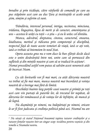 înrudire şi prin ticăloşie, către vârfurile de comandă pe care au
pus stăpânire acei care au dus Ţara şi instituţiile ei acolo unde
ştim, simţim şi suferim că sunt.

      Trândăvia, interesul personal, intriga, necinstea, minciuna,
trădarea, linguşirea, lipsa de merit şi de caracter, ameninţarea şi
ura – acestea le urâţi cu toţii – o ştiu – şi eu le urăsc cel dintâiu.
      Munca, adevărul, dreptatea, cinstea, caracterul, onoarea,
loialitatea, meritul şi ridicarea prin competenţă şi disciplină,
respectul faţă de toate aceste temeiuri de viaţă, iată ce aţi voit,
iată ce trebuie să întemeiem în noul Stat.
      Opera aceasta grea nu o vom duce la bun sfârşit decât dacă
este o unire desăvârşită între noi, unire care să pornească din
sufletele şi din minţile noastre şi care să se traducă în acţiune1.
Numai procedând astfel vom putea să salvăm acest nenorocit atât
de încercat Neam.

      Cu cât loviturile vor fi mai mari, cu atât dârzenia noastră
va trebui să fie mai mare, munca noastră mai încordată şi voinţa
noastră de a învinge mai fără de limită.
      Deschideţi înainte larg porţile casei voastre şi primiţi pe toţi
acei care vin purtaţi de puterile lor, de trecutul lor nepătat, de
dârzenia lor românească şi de voinţa lor de înfrăţire, de muncă şi
de luptă.
      Nu duşmăniţi pe nimeni, nu îndepărtaţi pe nimeni, oricare
le-ar fi fost judecata şi credinţa politică până azi. Neamul nu are

1 Nu uitaţi că statul Naţional înseamnă topirea tuturor credinţelor şi a
tuturor forţelor noastre într-un singur scop: rezidirea pentru veşnicie şi din
temelie a Neamului nostru.
20
 