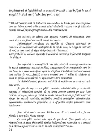 Împletiţi-vă şi înfrăţiţi-vă cu această brazdă, staţi înfipţi în ea şi
pregătiţi-vă să muriţi cântând pentru ea1.

1 Vă mărturisesc însă că lealitatea aceasta dusă la limita firii v-o voi putea
cere cu inima uşoară abia atunci când rândurile voastre vor fi alcătuite
numai, sau cel puţin aproape numai, din etnici români.

         Am instruit, în ultimii ani, aproape 400.000 de minoritari. Prin
acest sistem am făcut o armată inamicilor noştri.
         Informaţiuni certificate au stabilit că Ungurii contează, în
carnetele de mobilizare ale unităţilor de la est de Tisa, pe Ungurii instruiţi
de noi, pe care speră de sigur să-i primească şi înarmaţi.
Este probabil că aceleaşi speranţe şi calcule le nutresc şi le fac atât Bulgarii
cât şi Ruşii.

         Am executat cu o conştiinţă care este păcat că nu am generalizat-o
în toată activitatea noastră publică, angajamentele internaţionale care le-
am luat, de a creea condiţiuni egale la drepturi şi îndatoriri tuturor acelora
care trăiesc la noi…Astăzi, armata noastră are, şi mâine la războiu va
avea, în medie, în rândurile ei, aproximativ 30% minoritari.
        În războiul trecut, şi numai unităţile de moldoveni au avut patru la
sută evrei.
        Se ştie de toţi ce au păţit armata, administraţia şi teritoriile
ocupate şi prizonierii români, de pe urma acestor oameni pe care i-am
crescut, menajat, primit şi tratat de multe ori mai bine ca pe fraţii noştri de
sânge. În spatele panicilor, trădărilor, predării unităţilor, alarmismului,
defetismului, maltratării populaţiei şi a ofiţerilor noştri prizonieri erau
totdeauna.

        S-au uitat toate acestea. Uităm uşor. Este o crimă că o facem,
fiindcă o vom plăti foarte scump.
        Ce vom păţi mâine este uşor de prevăzut. Cine poate să-şi ia
răspunderea să apere fruntariile ţării şi independenţa neamului cu o armată
în a cărei compunere vor intra 30 la sută minoritari? Eu nu.
24
 
