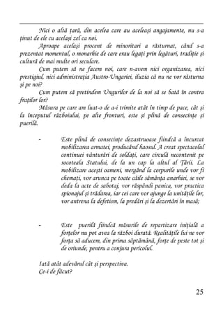 Nici o altă ţară, din acelea care au aceleaşi angajamente, nu s-a
ţinut de ele cu acelaşi zel ca noi.
         Aproape acelaşi procent de minoritari a răsturnat, când s-a
prezentat momentul, o monarhie de care erau legaţi prin legături, tradiţie şi
cultură de mai multe ori seculare.
         Cum putem să ne facem noi, care n-avem nici organizarea, nici
prestigiul, nici administraţia Austro-Ungariei, iluzia că nu ne vor răsturna
şi pe noi?
         Cum putem să pretindem Ungurilor de la noi să se bată în contra
fraţilor lor?
         Măsura pe care am luat-o de a-i trimite atât în timp de pace, cât şi
la începutul războiului, pe alte fronturi, este şi plină de consecinţe şi
puerilă.

       -         Este plină de consecinţe dezastruoase fiindcă a încurcat
                 mobilizarea armatei, producând haosul. A creat spectacolul
                 continuei vânturări de soldaţi, care circulă necontenit pe
                 socoteala Statului, de la un cap la altul al Ţării. La
                 mobilizare aceşti oameni, mergând la corpurile unde vor fi
                 chemaţi, vor arunca pe toate căile sămânţa anarhiei, se vor
                 deda la acte de sabotaj, vor răspândi panica, vor practica
                 spionajul şi trădarea, iar cei care vor ajunge la unităţile lor,
                 vor antrena la defetism, la predări şi la dezertări în masă;


       -         Este puerilă fiindcă măsurile de repartizare iniţială a
                 forţelor nu pot avea la război durată. Realităţile lui ne vor
                 forţa să aducem, din prima săptămână, forţe de peste tot şi
                 de oriunde, pentru a conjura pericolul.

       Iată atât adevărul cât şi perspectiva.
       Ce-i de făcut?


                                                                             25
 