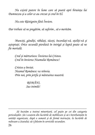 Nu există putere în lume care să poată opri biruinţa lui
Dumnezeu şi a celor ce au crezut şi cred în El.

      Nu este Răstignire fără Înviere.

Dar trebuie să ne pregătim, să suferim , să o merităm.


     Munciţi, gândiţi, răbdaţi, tăceţi, încordaţi-vă, oţeliţi-vă şi
aşteptaţi. Orice secundă pierdută în intrigă şi luptă poate să ne
fie mortală.

      Cred şi mărturisesc Învierea lui Cristos.
      Cred în învierea Neamului Românesc!

      Cristos a înviat.
      Neamul Românesc va reînvia.
      Prin noi, prin jertfa şi mântuirea noastră.

                 ROMÂNI,
                 Sus inimile!




        Să încetăm a instrui minoritarii, cel puţin pe cei din categoria
periculoşilor. Să-i scoatem din lucrările de mobilizare şi să-i întrebuinţăm în
unităţi organizate, după o sumară şi de formă instrucţie, la lucrările de
redresare a Statului; să-i folosim în serviciile secundare.
26
 