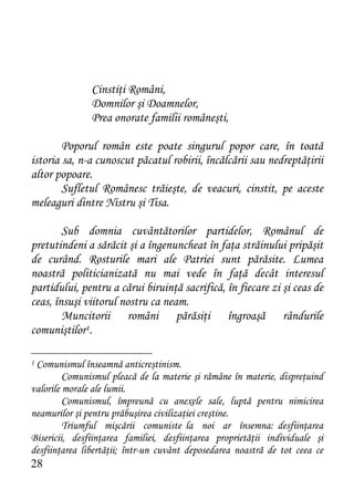 Cinstiţi Români,
               Domnilor şi Doamnelor,
               Prea onorate familii româneşti,

        Poporul român este poate singurul popor care, în toată
istoria sa, n-a cunoscut păcatul robirii, încălcării sau nedreptăţirii
altor popoare.
        Sufletul Românesc trăieşte, de veacuri, cinstit, pe aceste
meleaguri dintre Nistru şi Tisa.

        Sub domnia cuvântătorilor partidelor, Românul de
pretutindeni a sărăcit şi a îngenuncheat în faţa străinului pripăşit
de curând. Rosturile mari ale Patriei sunt părăsite. Lumea
noastră politicianizată nu mai vede în faţă decât interesul
partidului, pentru a cărui biruinţă sacrifică, în fiecare zi şi ceas de
ceas, însuşi viitorul nostru ca neam.
        Muncitorii români părăsiţi îngroaşă rândurile
comuniştilor1.

1Comunismul înseamnă anticreştinism.
         Comunismul pleacă de la materie şi rămâne în materie, dispreţuind
valorile morale ale lumii.
         Comunismul, împreună cu anexele sale, luptă pentru nimicirea
neamurilor şi pentru prăbuşirea civilizaţiei creştine.
         Triumful mişcării comuniste la noi ar însemna: desfiinţarea
Bisericii, desfiinţarea familiei, desfiinţarea proprietăţii individuale şi
desfiinţarea libertăţii; într-un cuvânt deposedarea noastră de tot ceea ce
28
 