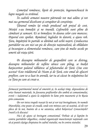 Comerţul românesc, lipsit de protecţie, îngenunchează în
lupte neegale cu străinul.
       În cadrele armatei noastre pătrunde tot mai adânc şi tot
mai sus germenul dizolvant şi corupător de conştiinţe.
       Ţăranul român îşi vinde produsul sub preţul de cost.
Misiţii s-au înmulţit şi ne inundă. Cafenelele sunt pline de
cămătari şi samsari. Ei se înmulţesc în dauna celor care muncesc.
Poporul este spoliat. Românul, înglodat în datorii, a ajuns rob.
Ţara, împărţită în partide se dărâmă sub ochii noştri. Conducerea
partidelor nu are nici un pic de direcţie naţionalistă, de oblăduire
şi încurajare a elementului românesc, care ţine de multe secole pe
umerii săi viaţa ţării.

       Pe deasupra milioanelor de gospodării care se distrug,
deasupra milioanelor de suflete sărace care plâng, se înalţă
batjocoritor palatul tâlhăresc al jefuitorului de Ţară. Cine este
acesta? Este trădătorul de Neam şi de Ţară, este omul de afaceri
profitor, care te-a luat în arendă, iar tu ai căzut în stăpânirea lui
cu Ţara pe care ai creat-o.

formează patrimoniul moral al omenirii şi, în acelaşi timp, deposedarea de
orice bunuri materiale, în favoarea profitorilor din umbră ai comunismului,
evreii – iudaismul a ajuns la stăpânire în lume prin masonerie şi în Rusia
prin comunism.
        De vor intra trupele ruseşti la noi şi vor ieşi învingătoare, în numele
Diavolului, cine poate să creadă, unde este mintea care să susţină, că ele vor
pleca de la noi, înainte de a ne sataniza, adică bolşeviza? Consecinţele?
Inutil a le discuta!
        Nu-i de ajuns să învingem comunismul. Trebuie să şi luptăm în
contra partidelor oligarhice, creând organizaţii muncitoreşti naţionale care
să-şi poată câştiga dreptatea în cadrul statului, nu în contra statului.
                                                                           29
 