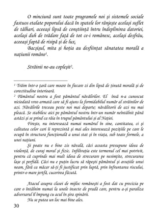 O minciună sunt toate programele noi şi sistemele sociale
fastuos etalate poporului dacă în spatele lor rânjeşte acelaşi suflet
de tâlhari, aceeaşi lipsă de conştiinţă întru îndeplinirea datoriei,
acelaşi duh de trădare faţă de tot ce-i românesc, acelaşi desfrâu,
aceeaşi faptă de risipă şi de lux.
       Bacşişul, mita şi hoţia au desfiinţat sănatatea morală a
naţiunii române1.

        Străinii ne-au copleşit2.


1 Trăim într-o ţară care moare în fiecare zi din lipsă de ţinută morală şi de
corectitudine interioară.
2 Pământul nostru a fost pământul năvălirilor. El însă n-a cunoscut

niciodată vreo armată care să fi ajuns la formidabilul număr al străinilor de
azi. Năvălirile treceau peste noi mai departe; năvălitorii de azi nu mai
pleacă. Se stabilesc aici pe pământul nostru într-un număr neîntâlnit până
astăzi şi se prind ca râia în trupul pământului şi al Naţiei.
         Fireşte, nu interesează numai numărul în sine, cantitatea, ci şi
calitatea celor cari îi reprezintă şi mai ales interesează poziţiile pe care le
ocupă în structura funcţională a unui stat şi în viaţa, sub toate formele, a
unei naţiuni.
         Şi poate nu e bine zis năvală, căci aceasta presupune ideea de
violenţă, de curaj moral şi fizic. Infiltraţia este termenul cel mai potrivit,
pentru că cuprinde mai mult ideea de strecurare pe nesimţite, strecurarea
laşe şi perfidă. Căci nu e puţin lucru să răpeşti pământul şi avuţiile unui
neam, fără ca măcar să-ţi fi justificat prin luptă, prin înfruntarea riscului,
printr-o mare jertfă, cucerirea făcută.

        Atacul asupra clasei de mijloc româneşti a fost dat cu precizia pe
care o întâlnim numai la unele insecte de pradă care, pentru a-şi paraliza
adversarul îl împung cu acul în şira spinării.
        Nu se putea un loc mai bine ales.
30
 